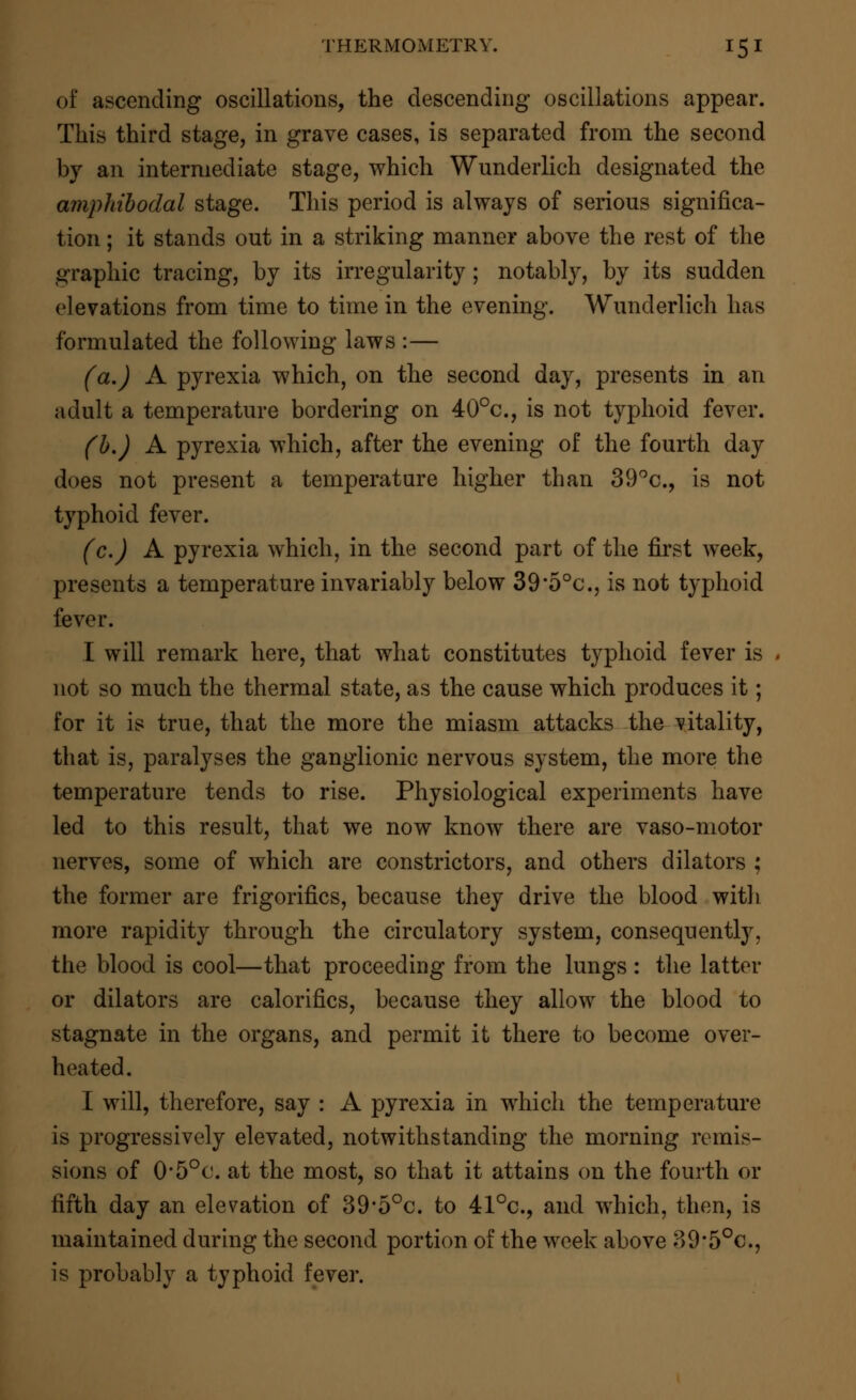 of ascending oscillations, the descending oscillations appear. This third stage, in grave cases, is separated from the second by an intermediate stage, which Wunderlich designated the amphibodal stage. This period is always of serious significa- tion ; it stands out in a striking manner above the rest of the graphic tracing, by its irregularity; notably, by its sudden elevations from time to time in the evening. Wunderlich has formulated the following laws :— (a.) A pyrexia which, on the second day, presents in an adult a temperature bordering on 40°c, is not typhoid fever. (b.) A pyrexia which, after the evening of the fourth day does not present a temperature higher than 39°c, is not typhoid fever. (c.) A pyrexia which, in the second part of the first week, presents a temperature invariably below 39*50c, is not typhoid fever. I will remark here, that what constitutes typhoid fever is not so much the thermal state, as the cause which produces it; for it is true, that the more the miasm attacks the vitality, that is, paralyses the ganglionic nervous system, the more the temperature tends to rise. Physiological experiments have led to this result, that we now know there are vaso-motor nerves, some of which are constrictors, and others dilators ; the former are frigorifics, because they drive the blood with more rapidity through the circulatory system, consequently, the blood is cool—that proceeding from the lungs : the latter or dilators are calorifics, because they allow the blood to stagnate in the organs, and permit it there to become over- heated. I will, therefore, say : A pyrexia in which the temperature is progressively elevated, notwithstanding the morning remis- sions of 0'5°c. at the most, so that it attains on the fourth or fifth day an elevation of 39'5°c. to 41°c, and which, then, is maintained during the second portion of the week above 39'5°c, is probably a typhoid fever.