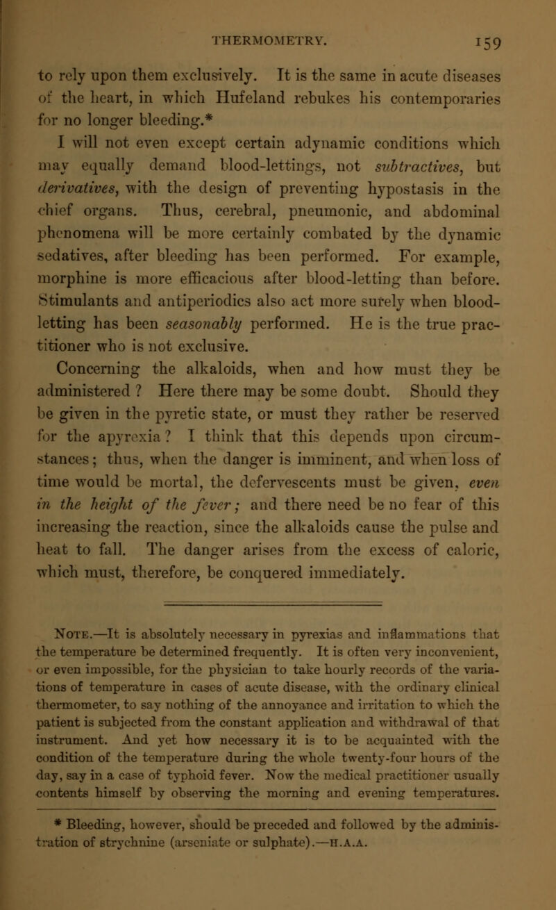 to rely upon them exclusively. It is the same in acute diseases of the heart, in which Hufeland rebukes his contemporaries for no longer bleeding.* I will not even except certain adynamic conditions which may equally demand blood-lettings, not snbtractives, but derivatives, with the design of preventing hypostasis in the chief organs. Thus, cerebral, pneumonic, and abdominal phenomena will be more certainly combated by the dynamic sedatives, after bleeding has been performed. For example, morphine is more efficacious after blood-letting than before. Stimulants and antiperiodics also act more surely when blood- letting has been seasonably performed. He is the true prac- titioner who is not exclusive. Concerning the alkaloids, when and how must they be administered ? Here there may be some doubt. Should they be given in the pyretic state, or must they rather be reserved for the apyrexia ? I think that this depends upon circum- stances ; thus, when the danger is imminent, and when loss of time would be mortal, the defervescents must be given, even in the height of the fever; and there need be no fear of this increasing the reaction, since the alkaloids cause the pulse and heat to fall. The danger arises from the excess of caloric, which must, therefore, be conquered immediately. Note.—It is absolutely necessary in pyrexias and inflammations that the temperature be determined frequently. It is often very inconvenient, or even impossible, for the physician to take hourly records of the varia- tions of temperature in cases of acute disease, with the ordinary clinical thermometer, to say nothing of the annoyance and irritation to which the patient is subjected from the constant application and withdrawal of that instrument. And yet how necessary it is to be acquainted with the condition of the temperature during the whole twenty-four hours of the day, say in a case of typhoid fever. Now the medical practitioner usually contents himself by observing the morning and evening temperatures. * Bleeding, however, should be preceded and followed by the adminis- tration of strychnine (arseniate or sulphate).—h.A.a.