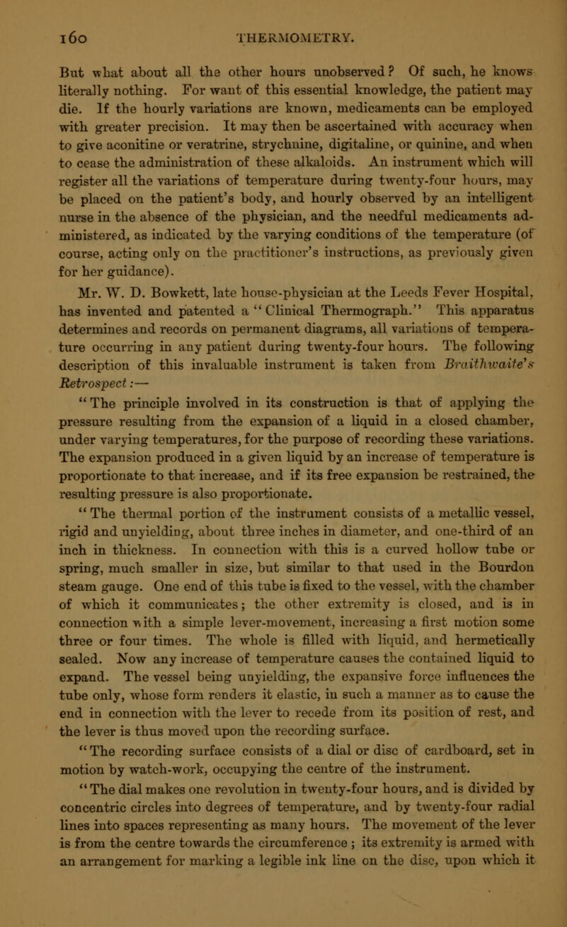 But what about all the other hours unobserved ? Of such, he knows literally nothing. For want of this essential knowledge, the patient may die. If the hourly variations are known, medicaments can be employed with greater precision. It may then be ascertained with accuracy when to give aconitine or veratrine, strychnine, digitaline, or quinine, and when to cease the administration of these alkaloids. An instrument which will register all the variations of temperature during twenty-four hours, may be placed on the patient's body, and hourly observed by an intelligent nurse in the absence of the physician, and the needful medicaments ad- ministered, as indicated by the varying conditions of the temperature (of course, acting only on the practitioner's instructions, as previously given for her guidance). Mr. W. D. Bowkett, late house-physician at the Leeds Fever Hospital, has invented and patented a  Clinical Thermograph. This apparatus determines and records on permanent diagrams, all variations of tempera- ture occurring in any patient during twenty-four hours. The following description of this invaluable instrument is taken from Braitluvaite's Retrospect:—  The principle involved in its construction is that of applying the pressure resulting from the expansion of a liquid in a closed chamber, under varying temperatures, for the purpose of recording these variations. The expansion produced in a given liquid by an increase of temperature is proportionate to that increase, and if its free expansion be restrained, the resulting pressure is also proportionate.  The thermal portion of the instrument consists of a metallic vessel, rigid and unyielding, about three inches in diameter, and one-third of an inch in thickness. In connection with this is a curved hollow tube or spring, much smaller in size, but similar to that used in the Bourdon steam gauge. One end of this tube is fixed to the vessel, with the chamber of which it communicates; the other extremity is closed, and is in connection w ith a simple lever-movement, increasing a first motion some three or four times. The whole is filled with liquid, and hermetically sealed. Now any increase of temperature causes the contained liquid to expand. The vessel being unyielding, the expansive force influences the tube only, whose form renders it elastic, in such a manner as to cause the end in connection with the lever to recede from its position of rest, and the lever is thus moved upon the recording surface.  The recording surface consists of a dial or disc of cardboard, set in motion by watch-work, occupying the centre of the instrument.  The dial makes one revolution in twenty-four hours, and is divided by concentric circles into degrees of temperature, and by twenty-four radial lines into spaces representing as many hours. The movement of the lever is from the centre towards the circumference ; its extremity is armed with an arrangement for marking a legible ink line on the disc, upon which it