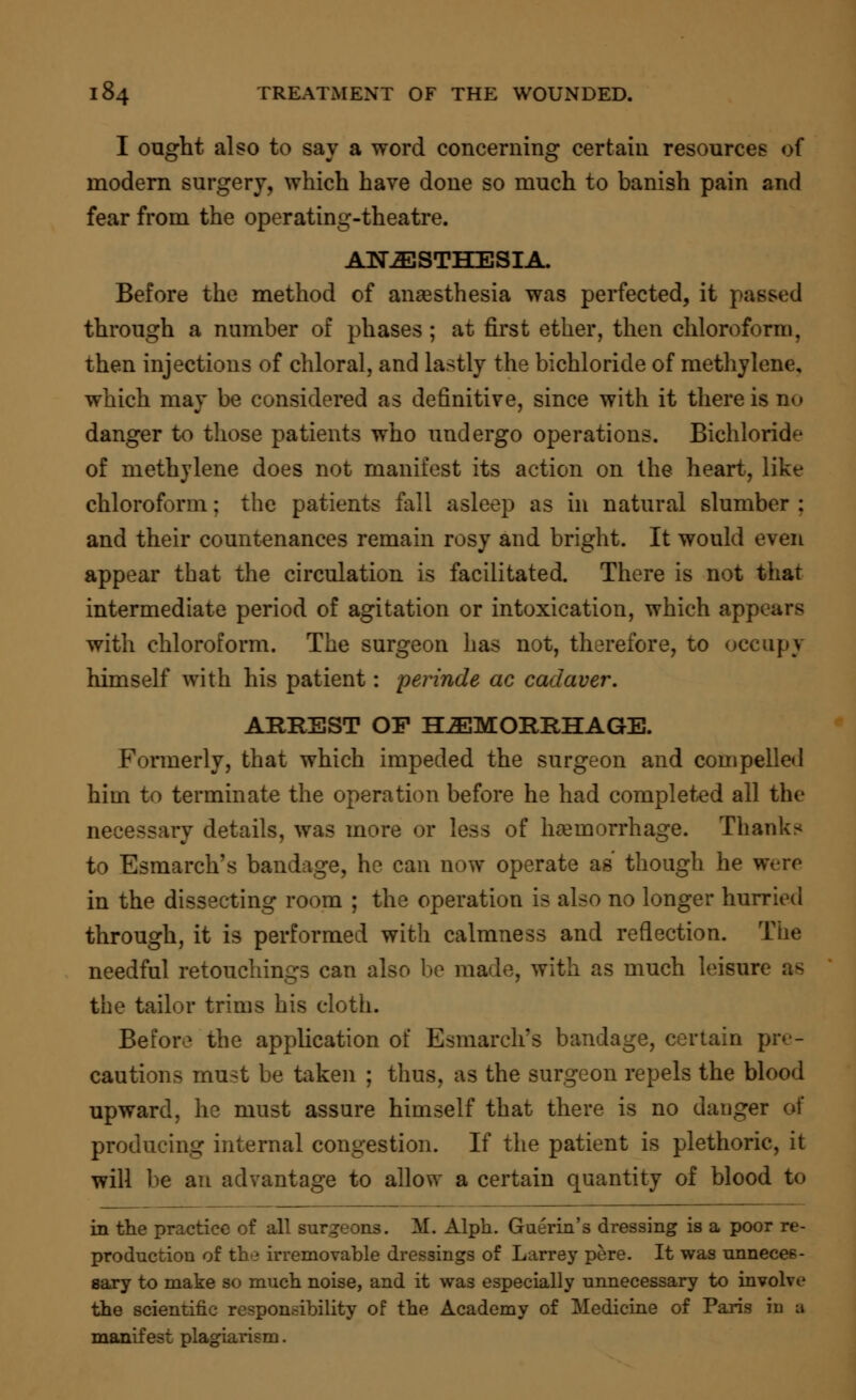 I ought also to say a word concerning certain resources of modern surgery, which have done so much to banish pain and fear from the operating-theatre. ANESTHESIA. Before the method of anaesthesia was perfected, it passed through a number of phases ; at first ether, then chloroform, then injections of chloral, and lastly the bichloride of methylene, which may be considered as definitive, since with it there is no danger to those patients who undergo operations. Bichloride of methylene does not manifest its action on the heart, like chloroform; the patients fall asleep as in natural slumber : and their countenances remain rosy and bright. It would even appear that the circulation is facilitated. There is not that intermediate period of agitation or intoxication, which appears with chloroform. The surgeon has not, therefore, to occupy himself with his patient: perinde ac cadaver. ARREST OF HAEMORRHAGE. Formerly, that which impeded the surgeon and compelled him to terminate the operation before he had completed all the necessary details, was more or less of haemorrhage. Thanks to Esmarch's bandage, he can now operate as though he were in the dissecting room ; the operation is also no longer hurried through, it is performed with calmness and reflection. The needful retouchings can also be made, with as much leisure as the tailor trims his cloth. Before the application of Esmarch's bandage, certain pre- cautions must be taken ; thus, as the surgeon repels the blood upward, he must assure himself that there is no danger of producing internal congestion. If the patient is plethoric, it will be an advantage to allow a certain quantity of blood to in the practice of all surgeons. M. Alph. Guerin's dressing is a poor re- production of the irremovable dressings of Larrey pere. It was unneces- sary to make so much noise, and it was especially unnecessary to involve the scientific responsibility of the Academy of Medicine of Paris iri a manifest plagiarism.