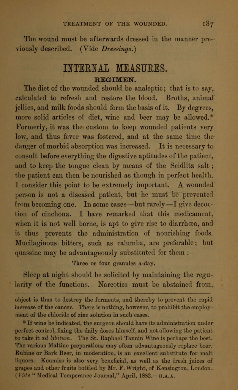 The wound must be afterwards dressed in the manner pre- viously described. (Vide Dressings.) IITEMAL MEASURES. REGIMEN. The diet of the wounded should be analeptic; that is to say, calculated to refresh and restore the blood. Broths, animal jellies, and milk foods should form the basis of it. By degrees, more solid articles of diet, wine and beer may be allowed.* Formerly, it was the custom to keep wounded patients very low, and thus fever was fostered, and at the same time the danger of morbid absorption was increased. It is necessary to consult before everything the digestive aptitudes of the patient, and to keep the tongue clean by means of the Seidlitz salt ; the patient can then be nourished as though in perfect health. I consider this point to be extremely important. A wounded person is not a diseased patient, but he must be prevented from becoming one. In some cases—but rarely—I give decoc- tion of cinchona. I have remarked that this medicament, when it is not well borne, is apt to give rise to diarrhoea, and it thus prevents the administration of nourishing foods. Mucilaginous bitters, such as calumba, are preferable; but quassine may be advantageously substituted for them :— Three or four granules a-day. Sleep at night should be solicited by maintaining the regu- larity of the functions. Narcotics must be abstained from, object is thus to destroy the ferments, and thereby to prevent the rapid increase of the cancer. There is nothing, however, to prohibit the employ- ment of the chloride of zinc solution in such cases. * If wine be indicated, the surgeon should have its administration under perfect control, fixing the daily doses himself, and not allowing the patient to take it ad libitum. The St. Raphael Tannin Wine is perhaps the best. The various Maltine preparations may often advantageously replace beer, ttubine or Bark Beer, in moderation, is an excellent substitute for malt liquors. Koumiss is also very beneficial, as well as the fresh juices of grapes and other fruits bottled by Mr. F.Wright, of Kensington, London (Vide Medical Temperance Journal, April, 1882.—h.a.a.