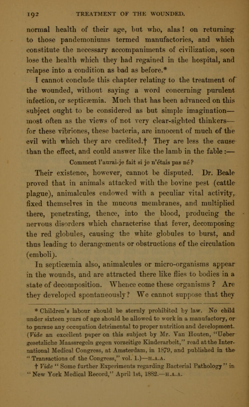 normal health of their age, but who, alas! on returning to those pandemoniums termed manufactories, and which constitute the necessary accompaniments of civilization, soon lose the health which they had regained in the hospital, and relapse into a condition as bad as before.* T cannot conclude this chapter relating to the treatment of the wounded, without saying a word concerning purulent infection, or septicemia. Much that has been advanced on this subject ought to be considered as but simple imagination— most often as the views of not very clear-sighted thinkers— for these vibriones, these bacteria, are innocent of much of the evil with which they are credited.f They are less the cause than the effect, and could answer like the lamb in the fable :— Comment l'aurai-je fait si je n'etais pas ne ? Their existence, however, cannot be disputed. Dr. Beale proved that in animals attacked with the bovine pest (cattle plague), animalcules endowed with a peculiar vital activity, fixed themselves in the mucous membranes, and multiplied there, penetrating, thence, into the blood, producing the nervous disorders which characterise that fever, decomposing the red globules, causing the white globules to burst, and thus leading to derangements or obstructions of the circulation (emboli;. In septicemia also, animalcules or micro-organisms appear in the wounds, and are attracted there like flies to bodies in a state of decomposition. Whence come these organisms ? Are they developed spontaneously? We cannot suppose that they * Children's labour should be sternly prohibited by law. No child under sixteen years of age should be allowed to work in a manufactory, or to pursue any occupation detrimental to proper nutrition and development. • an excellent paper on this subject by Mr. Yan Houten, Ueber gesetzliche Maassregeln gegen vorzeitige Kinderarbeit, read at the Inter- national Medical Congress, at Amsterdam, in 1&79, and published in the M Transactions of the Congress, vol. 1.)—h.a.a. f Vide  Some further Experiments regarding Bacterial Pathology  in t: New York Medical Eecord, April 1st, 1882.—h.a.a.