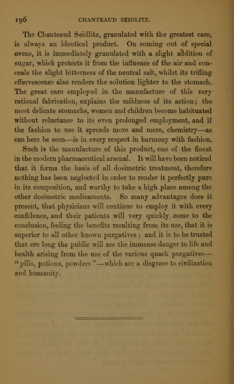 The Chanteaud Seidlitz, granulated with the greatest care, is always an identical product. On coming out of special ovens, it is immediately granulated with a slight addition of :\ Which protects it from the influence of the air and con- ceals the slight bitterness of the neutral salt, whilst its trifling effervescence also renders the solution lighter to the stomach. The great care employed in the manufacture of this very rational fabrication, explains the mildness of its action; the most delicate stomachs, women and children become habituated without reluctance to its even prolonged employment, and if the fashion to use it spreads more and more, chemistry—as can here be seen—is in every respect in harmony with fashion. Such is the manufacture of this product, one of the finest in the modern pharmaceutical arsenal. It will have been noticed that it forms the basis of all dosimetric treatment, therefore nothing has been neglect ler to render it perfectly pure in its composition, and worthy to take a high place among the other dosimetric medicaments. So many advantages does it present, that physicians will continue to employ it with every confidence, and their patients will very quickly come to the conclusion, feeling the benefits resulting from its use, that it is superior to all other known j : and it is to be trusted that ere long the public will see the immense danger to life and health arising from the use of the various quack purgatives— pills, potions, powder- —which are a disgrace t<> civilization and humanitv.