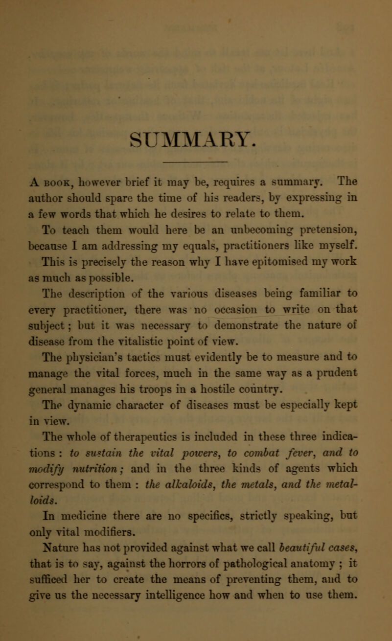 SUMMARY. A book, however brief it may be, requires a summary. The author should spare the time of his readers, by expressiug in a few words that which he desires to relate to them. To teach them would here be an unbecoming pretension, because I am addressing my equals, practitioners like myself. This is precisely the reason why I have epitomised my work as much as possible. The description of the various diseases being familiar to every practitioner, there was no occasion to write on that subject ; but it was necessary to demonstrate the nature of disease from the vitalistic point of view. The physician's tactics must evidently be to measure and to manage the vital forces, much in the same way as a prudent general manages his troops in a hostile country. The dynamic character of diseases must be especially kept in view. The whole of therapeutics is included in these three indica- tions : to sustain the vital powers, to combat fever, and to modify nutrition : and in the three kinds of agents which correspond to them : the alkaloids, the metals, and the metal- loids. In medicine there are no specifics, strictly speaking, but only vital modifiers. Nature has not provided against what we call beautiful that is to -ay. against the horrors of pathological anatomy : it sufficed her to create the means of preventing them, and to give us the necessary intelligence how and when to use them.