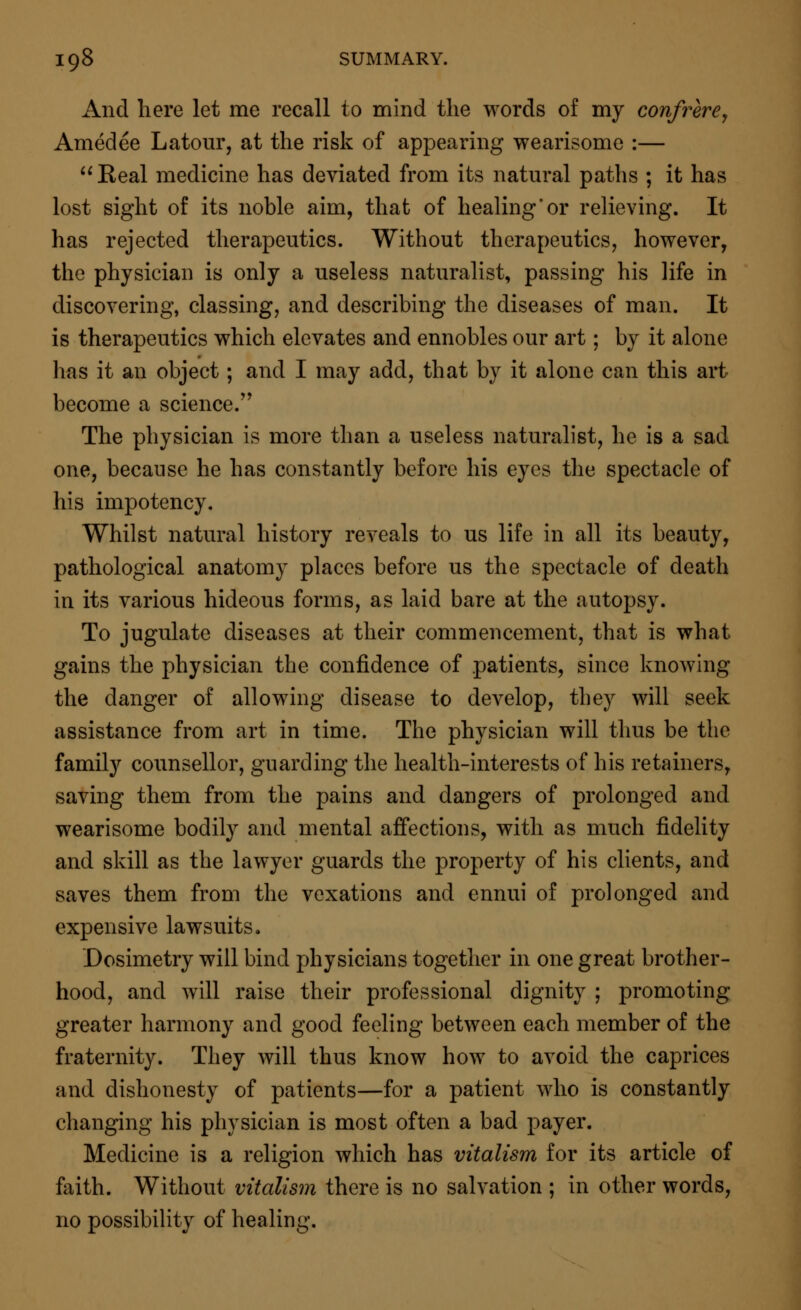 And here let me recall to mind the words of my confrere, Amedee Latour, at the risk of appearing wearisome :— Real medicine has deviated from its natural paths ; it has lost sight of its noble aim, that of healing'or relieving. It has rejected therapeutics. Without therapeutics, however, the physician is only a useless naturalist, passing his life in discovering, classing, and describing the diseases of man. It is therapeutics which elevates and ennobles our art; by it alone lias it an object; and I may add, that by it alone can this art become a science. The physician is more than a useless naturalist, he is a sad one, because he has constantly before his eyes the spectacle of his impotency. Whilst natural history reveals to us life in all its beauty, pathological anatomy places before us the spectacle of death in its various hideous forms, as laid bare at the autopsy. To jugulate diseases at their commencement, that is what gains the physician the confidence of patients, since knowing the danger of allowing disease to develop, they will seek assistance from art in time. The physician will thus be the family counsellor, guarding the health-interests of his retainers, saving them from the pains and dangers of prolonged and wearisome bodily and mental affections, with as much fidelity and skill as the lawyer guards the property of his clients, and saves them from the vexations and ennui of prolonged and expensive lawsuits. Dosimetry will bind physicians together in one great brother- hood, and will raise their professional dignity ; promoting greater harmony and good feeling between each member of the fraternity. They will thus know how to avoid the caprices and dishonesty of patients—for a patient who is constantly changing his physician is most often a bad payer. Medicine is a religion which has vitalism for its article of faith. Without vitalism there is no salvation ; in other words, no possibility of healing.