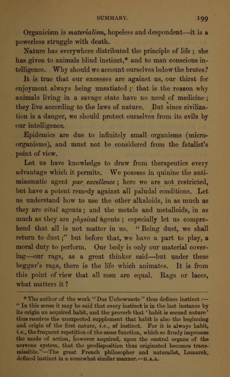 Organicism is materialism, hopeless and despondent—it is a powerless struggle with death. Nature has everywhere distributed the principle of life ; she has given to animals blind instinct,* and to man conscious in- telligence. Why should we account ourselves below the brutes ? It is true that our excesses are against us, our thirst for enjoyment always being unsatiated ; that is the reason why animals living in a savage state have no need of medicine ; they live according to the laws of nature. But since civiliza- tion is a danger, we should protect ourselves from its evils by our intelligence. Epidemics are due to infinitely small organisms (micro- organisms), and must not be considered from the fatalist's point of view. Let us have knowledge to draw from therapeutics every advantage which it permits. We possess in quinine the anti- miasmatic agent par excellence ; here we are not restricted, but have a potent remedy against all paludal conditions. Let us understand how to use the other alkaloids, in as much as they are vital agents ; and the metals and metalloids, in as much as they are physical agents ; especially let us compre- hend that all is not matter in us.  Being dust, we shall return to dust; but before that, we have a part to play, a moral duty to perform. Our body is only our material cover- ing—our rags, as a great thinker said—but under these beggar's rags, there is the life which animates. It is from this point of view that all men are equal. Rags or laces, what matters it ? #The author of the work Das Unbewusste thus defines instinct:—  In this sense it may be said that every instinct is in the last instance by its origin an acquired habit, and the proverb that ' habit is second nature' thus receives the unexpected supplement that habit is also the beginning and origin of the first nature, i.e., of instinct. For it is always habit, i.e., the frequent repetition of the same function, which so firmly impresses the mode of action, however acquired, upon the central organs of the nervous system, that the predisposition thus originated becomes trans- missible.—The great French philosopher and naturalist, Lamarck, defined instinct in a somewhat similar manner.—h.a.a.