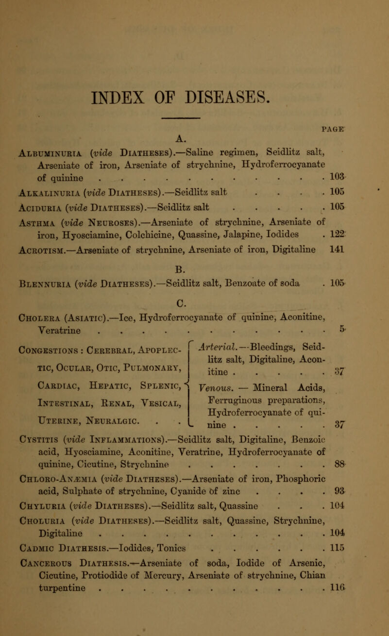 PAGE A. Albuminuria {vide Diatheses).—Saline regimen, Seidlitz salt, Arseniate of iron, Arseniate of strychnine, Hydroferrocyanate of quinine 103 Alkalinuria (vide Diatheses).—Seidlitz salt .... 105 Aciduria (vide Diatheses).—Seidlitz salt 105 Asthma (vide Neuroses).—Arseniate of strychnine, Arseniate of iron, Hyosciamine, Colchicine, Quassine, Jalapine, Iodides . 122 Acrotism.—Arseniate of strychnine, Arseniate of iron, Digitaline 141 B. Blennuria (vide Diatheses).—Seidlitz salt, Benzoate of soda . 105 C. Cholera (Asiatic).—Ice, Hydroferrocyanate of quinine, Aconitine, Yeratrine 5 Congestions : Cerebral, Apoplec- tic, Ocular, Otic, Pulmonary, Cardiac, Hepatic, Splenic, Intestinal, Renal, Vesical, Uterine, Neuralgic. Cystitis (vide Inflammations).—Seidlitz salt, Digitaline, Benzoic acid, Hyosciamine, Aconitine, Veratrine, Hydroferrocyanate of quinine, Cicutine, Strychnine 88 Chloro-An^emia (vide Diatheses).—Arseniate of iron, Phosphoric acid, Sulphate of strychnine, Cyanide of zinc . . . .93 Chyluria (vide Diatheses).—Seidlitz salt, Quassine . . . 104 Choluria (vide Diatheses).—Seidlitz salt, Quassine, Strychnine, Digitaline 104 Cadmic Diathesis.—Iodides, Tonics 115 Cancerous Diathesis.—Arseniate of soda, Iodide of Arsenic, Cicutine, Protiodide of Mercury, Arseniate of strychnine, Chian turpentine 116 Arterial. — Bleedings, Seid- litz salt, Digitaline, Acon- itine 37 Venous. — Mineral Acids, Ferruginous preparations, Hydroferrocyanate of qui- nine 37