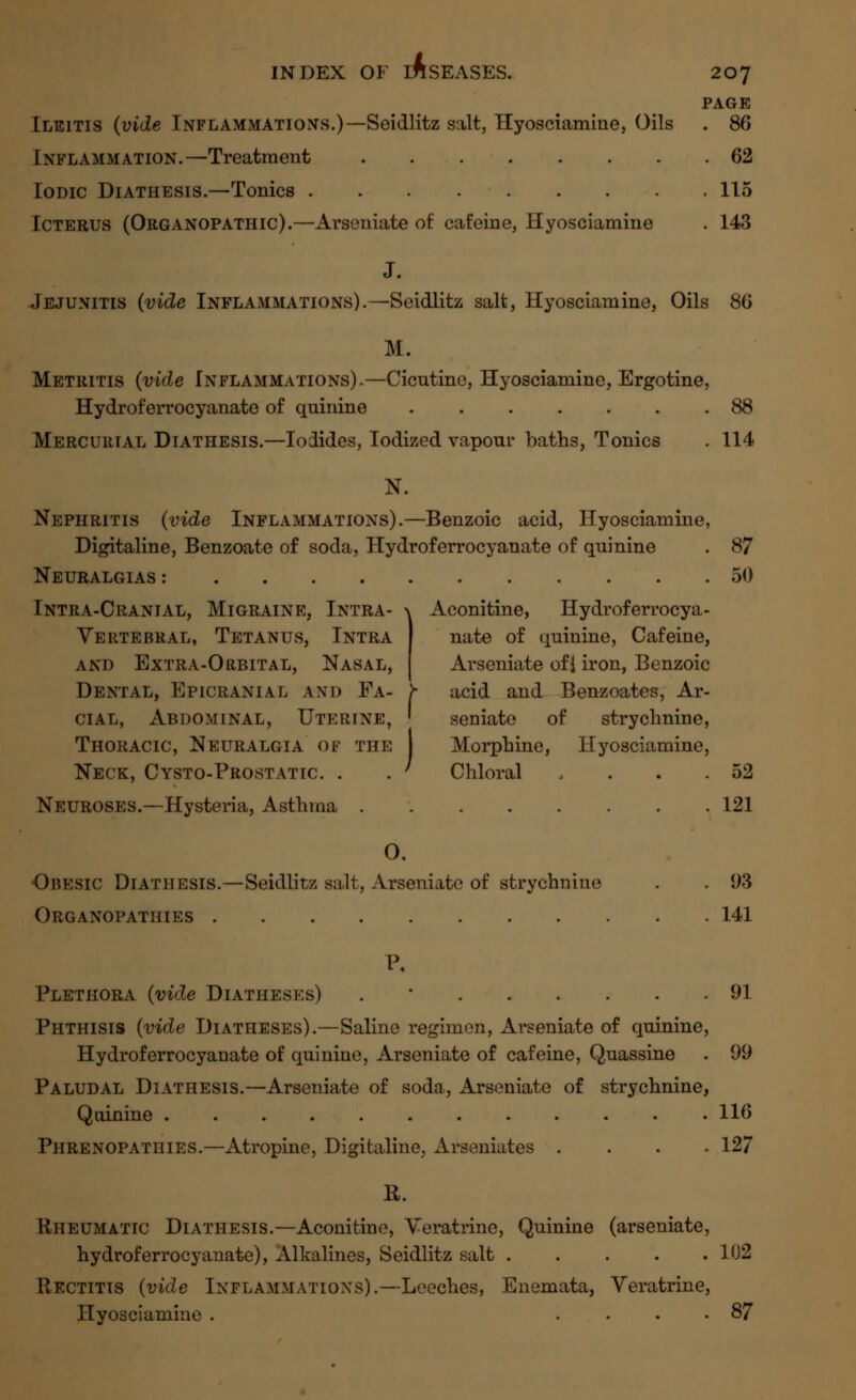 PAGE Ileitis (vide Inflammations.)—Seidlitz salt, Hyosciamiae, Oils . 86 Inflammation.—Treatment 62 Iodic Diathesis.—Tonics 115 Icterus (Organopathic).—Arseniate of cafeine, Hyosciamine . 143 J. Jejunitis (vide Inflammations).—Seidlitz salt, Hyosciamine, Oils 86 M. Metritis (vide Inflammations).—Cicntine, Hyosciamine, Ergotine, Hydroferrocyanate of quinine 88 Mercurial Diathesis.—Iodides, Iodized vapour baths, Tonics . 114 N. Nephritis (vide Inflammations).—Benzoic acid, Hyosciamine, Digitaline, Benzoate of soda, Hydroferrocyanate of quinine . 87 Neuralgias : 50 Intra-Cranial, Migraine, Intra- \ Aconitine, Hydroferrocya- Vertebral, Tetanus, Intra nate of quinine, Cafeine, and Extra-Orbital, Nasal, Arseniate ofj iron, Benzoic Dental, Epicranial and Fa- >• acid and Benzoates, Ar- cial, Abdominal, Uterine, ' seniate of strychnine, Thoracic, Neuralgia of the Morphine, Hyosciamine, Neck, Cysto-Prostatic. . . ' Chloral . . . .52 Neuroses.—-Hysteria, Asthma 121 0. Obesic Diathesis.—Seidlitz salt, Arseniate of strychnine . . 93 Organopathies 141 I\ Plethora (vide Diatheses) . 91 Phthisis (vide Diatheses).—Saline regimen, Arseniate of quinine, Hydroferrocyanate of quinine, Arseniate of cafeine, Quassine . 99 Paludal Diathesis.—Arseniate of soda, Arseniate of strychnine, Quinine 116 Phrenopathies.—Atropine, Digitaline, Arseniates .... 127 R. Rheumatic Diathesis.—Aconitine, Veratrine, Quinine (arseniate, hydroferrocyanate), Alkalines, Seidlitz salt 102 Rectitis (vide Inflammations).—Leeches, Enemata, Veratrine, Hyosciamine . .... 87