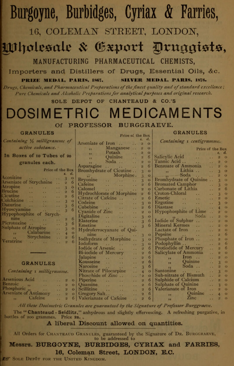 Burgoyne, Burbidges, Cyriax & Fames, 1G, COLEMAN STREET, LONDON, MANUFACTURING PHARMACEUTICAL CHEMISTS, Importers and Distillers of Drugs, Essential Oils, &c. !»■(■/.■: HEOAl, PARIS. IMT. tilTIB HEDAL. PARIS. IMS. Dru^s, <- 'hemicats, and Pharmaceutical Preparations of the finest quality and of standard excellence: /'are Chemicals and . Mcoholic Preparations for analyticalpurposes and original research. SOLE DEPOT OF CHANTEAUD CO.'S DOSIMETRIC MEDICAMENTS Of PROFESSOR BURGGRAEVE. GRANULES ('ontaining % milligramme of active substance. In Boxes of 10 Tubes of 20 granules each. Price < 1 the Box s. (/. •\conitine Arseni;iU: of Strychnine 2 6 Atropine 3 ° Brucine 2 6 Cicutine 2 6 Colchicine I 0 Daturine 3 6 amine 3 6 Hypophosphite of Strych- nine 2 6 Picrotoxine .. Sulphate of Atropine 3 0 ,, (lalabarine 4 0 ,, Stry( (mine 2 6 ■Teratrine ■ 0 GRANULES Containing \ milligramme. Arscnious At id . . . . 2 Benzoic ,, Phosphoric ,, . . . . 2 Arscniatf of Antimony .. 2 ,, Cafeine .. 2 Arseniate of Iron ,, Manganese .. ,, Potash ,, Quinine ,, t Soda .. Asparagine Bromhydrate of ()icutine .. ,, Morphine. l!r\ onine (lafeine Calomel I I \ drochlorate of Morphine (litrate of (lafeine .. (lodeine Cubebine Cyanide of Zinc 1 >igitaline Elaterine Emetine I [ydroferrocyanate of Qui- nine Iodhydrate of Morphine .. Iodoform Iodide of Arsenic Hi-iodide of Mercury Jalapine Konsseine Narceine Nitrate of Pilocarpine Phosphide of Zinc Pipeline Quassine St illitine (Sregory Salt.. Valerianate of Cafeine GRANULES Containing 1 centigramme. Prloe ot the Box s. d. Salicylic Acid . . ..20 Tannic Acid . . Benzoate of Ammonia ,, Lithia .. ,, Soda r»rt)inh\drate of Quinine Bromated (lamphor (larbonate of I iithia .. 26 (Iroton-Chloral .. .. \ o Emetic .. .. ..20 Ergotine .. .. ..30 I liastase .. .. ..41) 1 [3 pophosphite of I .ime ,, .20 Iodide of Sulphur , . Mineral Kermes I ,a< tate of I ron .. ..20 Pepsine 1'ln.sphate of Imn .. . . 2 O Podophyllin Protiodide of Mercury 26 Salicylate of Ammonia 20 ,, Iron ..20 ,, Quinine „ Soda .. ..20 Santonme Sub-nitrate of Bismuth Sulphide of (lalcium Sulphate of Quinine Valerianate 01 Jrt>n ,, Quinine 4 ° ,, Zinc /// these Dosimetric Granules are guaranteed by tlic Signature of Professor Burggraeve, ffervescing. A refreshing purgative, in The  Chanteaud - Seidlitz, anhydrous and slightly e bottles of 200 grammes. Price 2s. A liberal Discount allowed on quantities. All Orders for ChANTEAI D GRANULES, guaranteed by the Signature of Dr. BURGGRAl to he addressed to Messrs. BURGOYNE, BURBIDGrES, CYRIAX and FARRIES, 16, Coleman Street, LONDON, E.C. gi:' Sole DepAt for the United Kingdom.