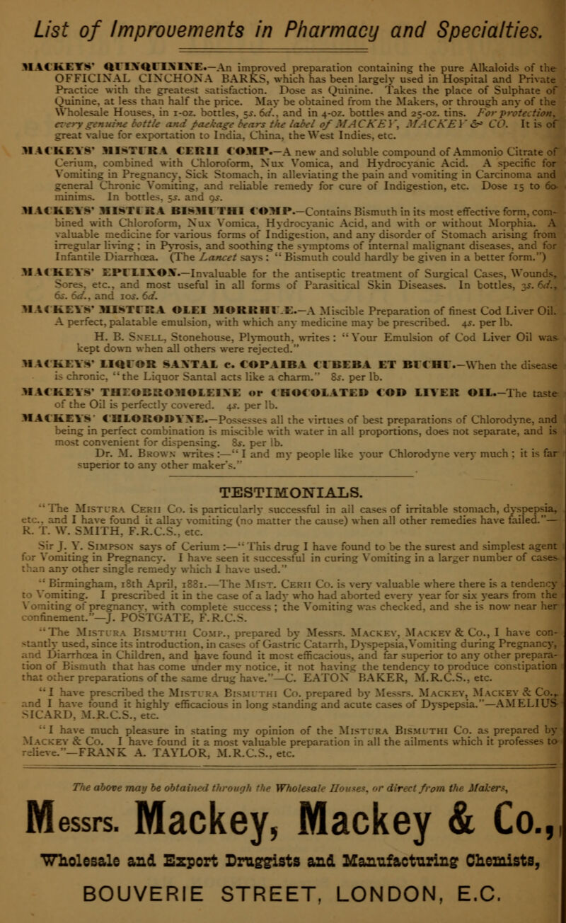 List of improvements in Pharmacy and Specialties. MACK.EYS' Ql'IXQl'IXIXE.—An improved preparation containing the pure Alkaloids of the OFFICINAL CINCHONA BARKS, which has been largely used in Hospital and Pri Practice with the greatest satisfaction. Dose as Quinine. Takes the place of Sulphate of Quinine, at less than half the price. May be obtained from the Makers, or through any of the lesale Houses, in i-oz. bottles, $s. 6d., and in 4-oz. bottles and 25-oz. tins. For protection, v genuine bottle and paekage bears the label of MA CKE \, MA CKE \' &> CO. I: great value for exportation to India, China, the West Indies, etc. MM KEYS* MI^TIRA (EH1I (OMP.-A new and soluble compound of Ammonio Citrate of ium, combined with Chloroform, Nux Vomica, and Hydrocyanic Acid. A specific for Vomiting in Pregnancy-, Sick Stomach, in alleviating the pain and vomiting in Carcinoma and general Chronic Vomiting, and reliable remedy for cure of Indigestion, etc. Dose 15 to 6o- minims. In bottles. $s. and qs. MM KEYS' MISTER A BISMl THI EOMP.-Contains Bismuth in its most effective form, com- bined with Chloroform, Nux Vomica, Hydrocyanic Acid, and with or without Morphia. A valuable medicine for various forms of Indigestion, and any disorder of Stomach arising from irregular living; in Pyrosis, and soothing the symptoms of internal malignant diseases, and for Infantile Diarrhoea. (The Lancet says :  Bismuth could hardly be given in a better form. M \i KEYS' EPELIXOX.—Invaluable for the antiseptic treatment of Surgical Cases, Wounds, .. and most useful in all forms of Parasitical Skin Diseases. In bottles, -$s. 6d.7 6s. 6d., and ios. 6a7. MAC KEYS' MISTERA ©LEI MORRHIE.-A Miscible Preparation of finest Cod Liver Oil. A perfect, palatable emulsion, with which any medicine may be prescribed. 4s. per lb. H. B. Snell, Stonehouse, Plymouth, writes : Your Emulsion of Cod Liver Oil was- kept down when all others were rejected. MAC KEYS' LIQIOR SAXTAL e. COPAIBA CEBEBA ET Bl < HI .-When th, ronic, the Liquor Santal acts like a charm. 8s. per lb. MACKEYS' THIIORROMOLEIXE or CHOCOLATED COB LIYER OIL.-The taste of the Oil is perfectly covered. 4s. per lb. MAC KEYS C'HLORODYYE.—Posses-e> all the virtues of best preparations of Chlorodyne, and being in perfect combination is miscible with water in all proportions, does not separate, and is most convenient for dispensing. &r. per lb. Dr. M. Brown writes :—;* I and my people like 3-our Chlorodyne very much : it is far superior to an}- other maker's. TESTIMONIALS. Mistlra Cerii Co. is particularly successful in ail cases of irritable stomach, dyspepsia, i I have found it allay vomiting (no matter the cause) when all other remedies have failed.— k. 1. W. SMITH, F.R.C.S., etc. V. Simpson says of Cerium :— This drug I have found to be the surest and simplest agent for Vomiting in Pregnane}*. I have seen it successful in curing Vomiting in a larger number of cases-1 any other single remedy which I have used. gingham, 18th April, 1881.—The Mist. Cerii Co. is very valuable where there is a tei to Vomiting. I prescribed it in the case of a lady who had aborted every year for six years from the Vomiting of pregnancv. with complete success ; the Vomiting was checked, and she is now near her confinement.—J. POSTGATE, F.R. : Mistlra Bismlthi Comp., prepared by Messrs. Mackey, Mackey & Co., I have con- | used, since its introduction, in cases of Gastric Catarrh, Dyspepsia. Vomiting during Pregnancy, , r.rrhoea in Children, and have found it mest efficacious, and far superior to any other prepara- tion of Bismuth that has come under mv notice, it not having the tendency to produce constipation I that other preparations of the same drug'have.—C. EATON BAKER, M.R.C.S.. etc. -\e prescribed the Mistlra Bismlthi Co. prepared by Messrs. Mackey, Mackey & Co.r and I have found it highly efficacious in long standing and acute cases of Dyspepsia.—AM ELI US- SICARD, M.R.C.S., etc. we much pleasure in stating my opinion of the Mistlra Bismlthi Co. as prepared by Mackey & Co. I have found it a most valuable preparation in all the ailments which it profe i.—FRANK A. TAYLOR, M.R.C.S., etc. The above may be obtained through the Wholesale II • from the Makers, Messrs. Mackey, Mackey & Co., Wholesale and. Expert Druggists and Manufacturing Chemists,