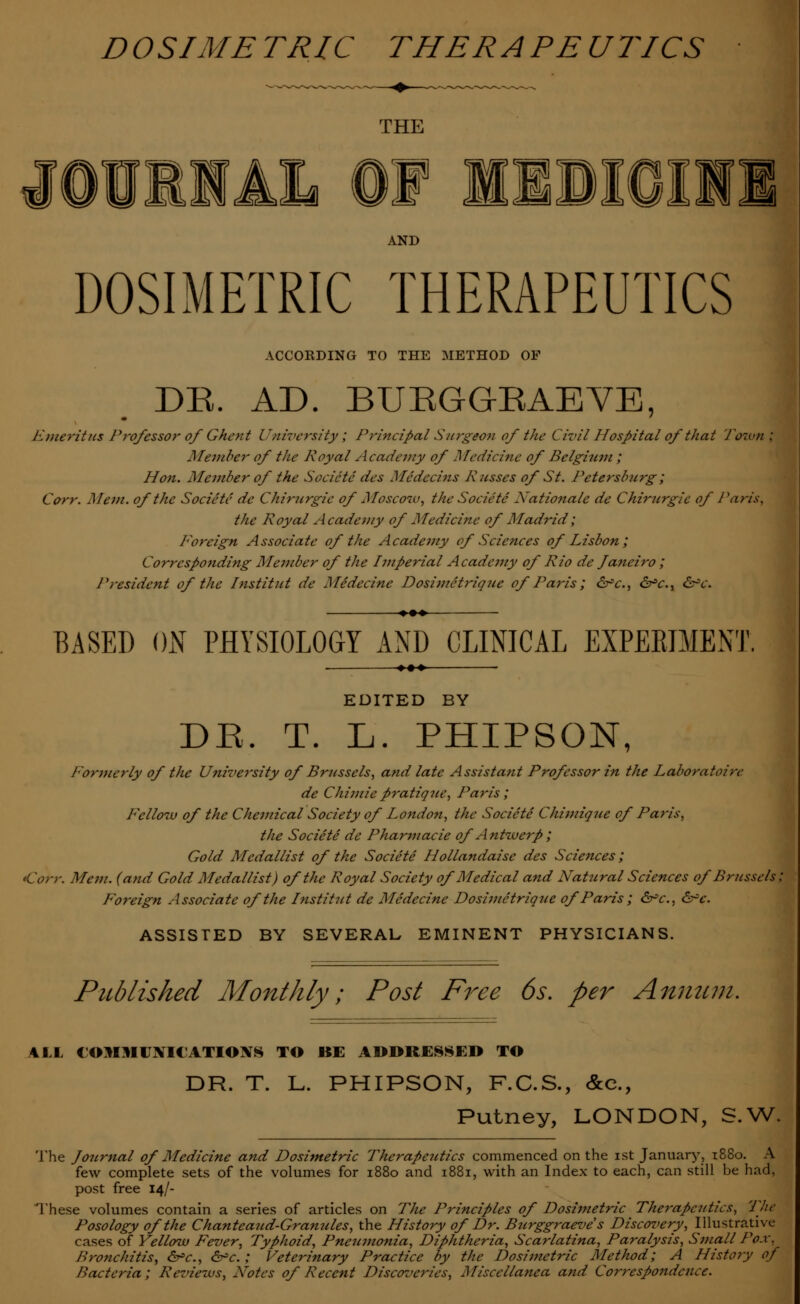 THE JOURHAL OF MSDIOIHI AND DOSIMETRIC THERAPEUTICS ACCORDING TO THE METHOD OF DR. AD. BUEGG-EAEVE, Emeritus Professor ofGhent University; Principal Surgeon of the Civil Hospital of that Toztml Member of the Royal Academy of Medicine of Belgium ; Hon. Member of the Societe des Medccins Russes of St. Petersburg ; Corr. Mem. of the Societe de Chirurgie of Moscow, the Societe Xationale de Chirurgie of Paris, the Royal Academy of Medicine of Madrid; foreign Associate of the Academy of Sciences of Lisbon; Corresponding Member of the Imperial Acadc7ny of Rio de Janeiro ; President of the Inst it ut de Medecine Dosimetriquc of Paris; &c, &■»<:., &c. BASED ON PHYSIOLOGY AND CLINICAL EXPERIMENT. EDITED BY DE. T. L. PHIPSON, Formerly of the University of Brussels, and late Assistant Professor in the Laboratoire de Chi7iiiepratique, Paris; Fellow of the Chemical Society of London, the Societe Chimique of Paris, the Societe de Pharmacie of Antwerp; Gold Medallist of the Societe Hollandaise des Sciences; Corr. Mem. (and Gold Medallist) of the Royal Society of Medical and Natural Sciences of Brussels; Foreign Associate of the Institut de Medecine Dosimetrique of Paris ; &>c, &c. ASSISTED BY SEVERAL EMINENT PHYSICIANS. Published Monthly; Post Free 6s. per Annum. 4LL COMMUNICATIONS TO BE ADDRESSED TO DR. T. L. PHIPSON, F.C.S., &c, Putney, LONDON, S.W. The Journal of Medicine and Dosimetric Therapeutics commenced on the ist January, 1880. A few complete sets of the volumes for 1880 and 1881, with an Index to each, can still be had, post free 14/- These volumes contain a series of articles on The Principles of Dosimetric The7-apcutics, The Posology of the Chanteaud-Gramdes, the History of Dr. Burggraeve s Discovery, Illustrative cases of Yellow Fever, Typhoid, Pneumonia, Diphtheria, Scarlatina, Paralysis, Small Pox, Bronchitis, &=c., &c. ; Veterinary Practice by the Dosimetric Method; A History of Bacteria; Reviews, Notes of Recent Discoveries, Miscellanea and Correspondence.