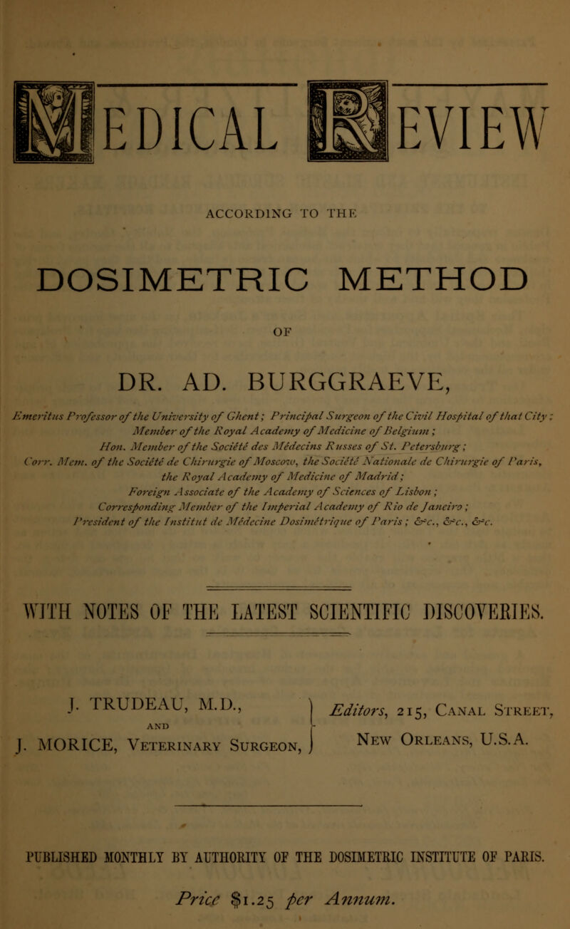 EDICAL REVIEW ACCORDING TO THE DOSIMETRIC METHOD OF DR. AD. BURGGRAEVE, Emcritits Professor of the University of Ghent; Principal Surgeon of the Civil Hospital of that City, Member of the Royal Academy of Medicine of Belgium ; Hon. Member of the Societe des Medecins Russes of St. Petersburg; ('orr. Mem. of the Societe de Chirurgie of Moscow, the Societe Nationale dc Chirurgie of Paris,, the Royal Academy of Medicine of Madrid; Foreign Associate of the Academy of Sciences of Lisbon ; Corresponding Jfember of the Imperial Academy of Rio dc Janeiro ; President of the fnstitut de Mcdccine Dosimitrique of Paris ; &c., drV., &*c. WITH NOTES OF THE LATEST SCIENTIFIC DISCOVERIES. J. TRUDEAU, M.D., \ Editors, 215, Canal Street, AND y J. MORICE, Veterinary Surgeon, j New Orleans, U.S.A. PUBLISHED MONTHLY BY AUTHORITY OF THE DOSIMETRIC INSTITUTE OE PARIS. Price $1.25 per Annum.