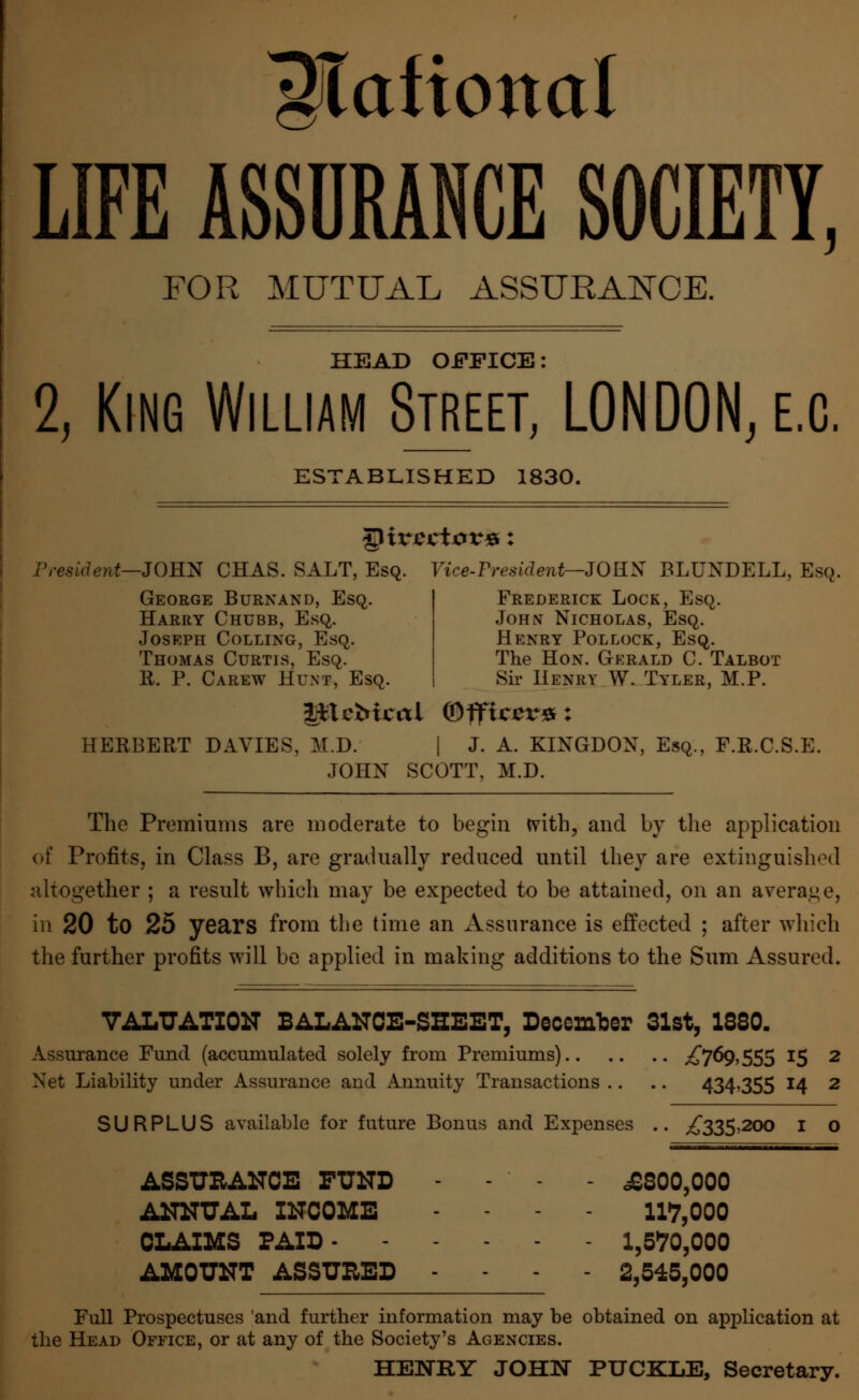 ^Tofional LIFE ASSURANCE SOCIETY, FOR MUTUAL ASSURANCE. HEAD OFFICE: 2, King William Street, LONDON, e.c. ESTABLISHED 1830. President—JOHN CHAS. SALT, Esq. Vice-fresidentr-JORK BLUNDELL, Esq. George Burnand, Esq. Harry Chubb, Esq. Joseph Colling, Esq. Thomas Curtis, Esq. R. P. Carew Hunt, Esq. Frederick Lock, Esq. John Nicholas, Esq. Henry Pollock, Esq. The Hon. Gerald C. Talbot Sir Henry W. Tyler, M.P. l*tcMcal Officers: HERBERT DAYIES, M.D. | J. A. KINGDON, Esq., F.R.C.S.E. JOHN SCOTT. M.D. The Premiums are moderate to begin tvith, and by the application of Profits, in Class B, are gradually reduced until they are extinguished altogether ; a result which may be expected to be attained, on an average, in 20 to 25 years from the time an Assurance is effected ; after which the further profits will be applied in making additions to the Sum Assured. VALUATION BALANCE-SHEET, December 31st, 1S80. Assurance Fund (accumulated solely from Premiums) ^7°9»555 *5 2 Net Liability under Assurance and Annuity Transactions .. .. 434*355 14 2 SURPLUS available for future Bonus and Expenses .. ,£335,200 I o ASSURANCE FUND - - - - £300,000 ANNUAL INCOME - - - - 117,000 CLAIMS PAID 1,6W,000 AMOUNT ASSURED - - - - 2,545,000 Full Prospectuses and further information may be obtained on application at the Head Office, or at any of the Society's Agencies. HENRY JOHN PUCKLE, Secretary.