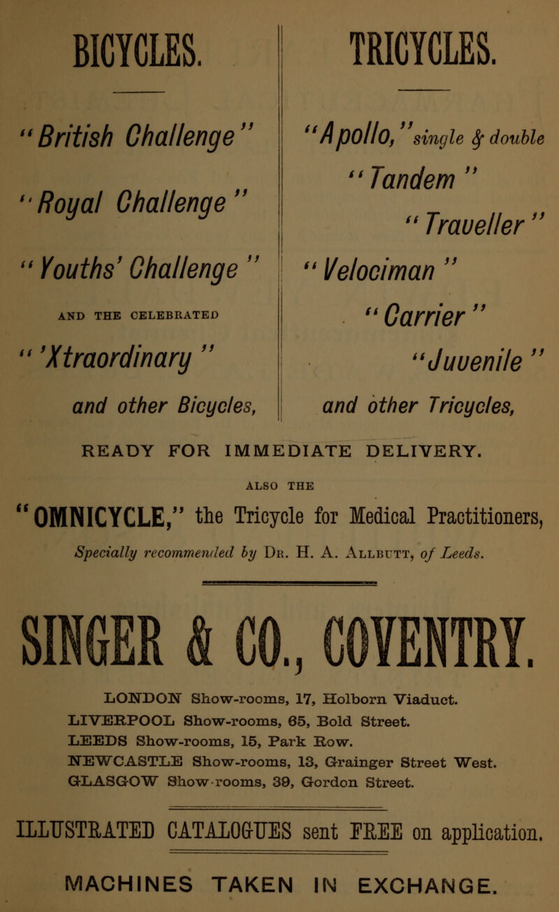 BICYCLES. British Challenge Royal Challenge  Youths' Challenge  AND THE CELEBRATED 'Xtraordinary  and other Bicycles, TRICYCLES. Apollo, single $ double Tandem   Traveller  l/elociman  Carrier Juuenile  and other Tricycles, READY FOR IMMEDIATE DELIVERY. ALSO THE  OMNICYCLE, the Tricycle for Medical Practitioners, Specially recommended by Dr. H. A. Allbutt, of Leeds. SINGER A CO, COVENTRY. LONDON Show-rooms, 17, Holborn Viaduct. LIVERPOOL Show-rooms, 65, Bold Street. LEEDS Show-rooms, 15, Park Row. NEWCASTLE Show-rooms, 13, Grainger Street West. GLASGOW Show rooms, 39, Gordon Street. ILLUSTRATED CATALOGUES sent TREE on application. MACHINES TAKEN IN EXCHANGE.