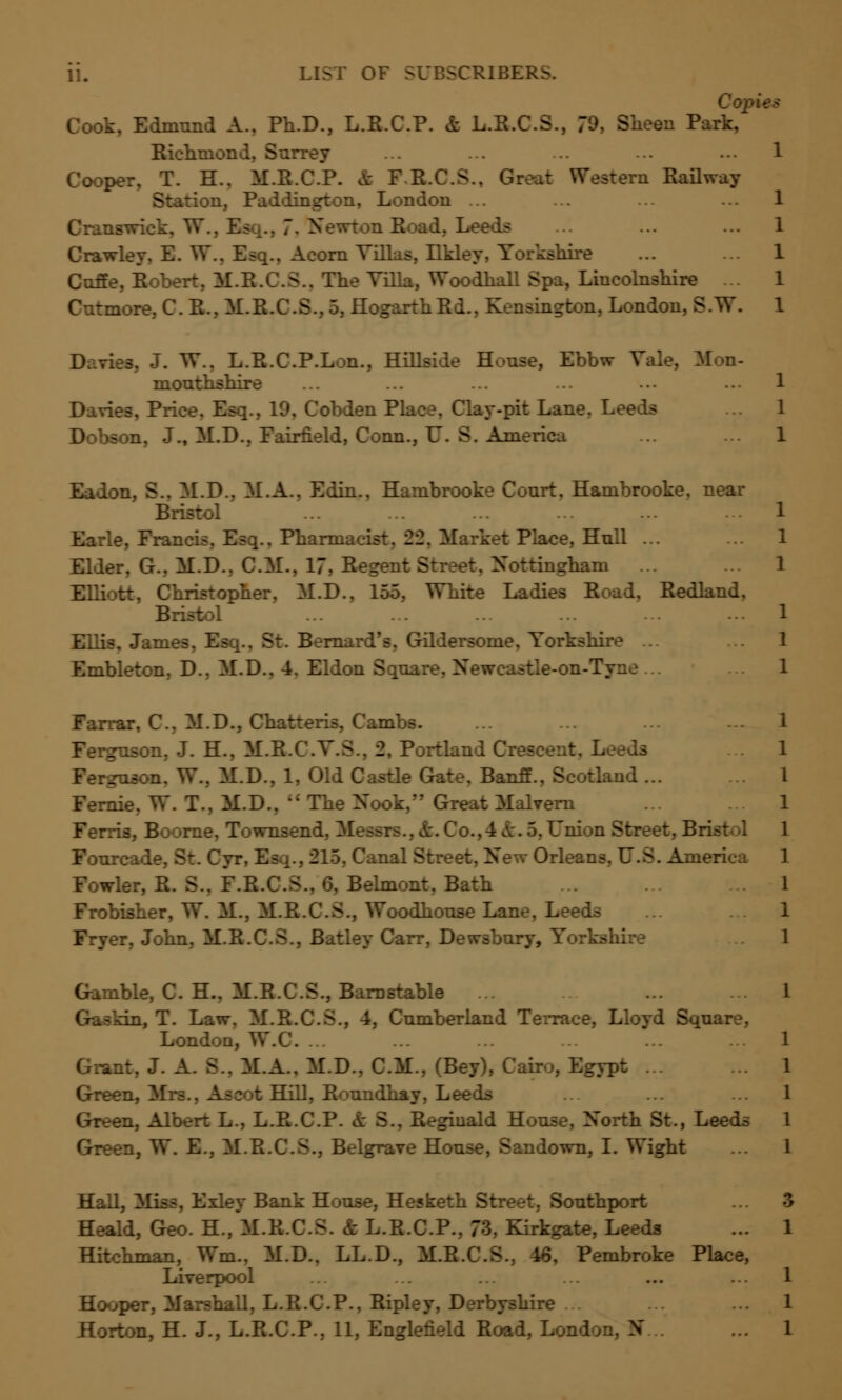 ii. 5CRIBERS. Copies Cook, Edmund A.. Ph.D., L.R.C.P. & L.R.C.S., 79, Sheen Park, Richmond, Surrey ... ... 1 Cooper, T. H.. M.R.C.P. n Railway a, Paddington, London ... ;.eeds rley, B. VT.. Esq., Acorn Villas, Ilk. ihire Cuffe, Robe -.. The Villa, Woodhall Spa, Lincolnshire ... Cutmore, C. R., M.R.C.S., 5, HogarthRd., Kensington, London, B.W. W., L.R.CP.Lon., Hi ise, Ebbw Tale, Mon- monthshire Davies, Price. Esq., 19, Cobden P] -pit Lane. Leeds Dobson, J., M.D., Fairfield, Conn., U. S. America Eadon, S.. M.D.. M.A.. Edin., Hambrooke Conrt, Hambrooke, near Bristol Earle, Francis, Esq.. Pharmacist, -22. Market Place, Hnll ... Elder, G.. M.D.. CM.. 17. Rege. - Nottingham ... El.: ::. Christopher. M.D., 155. I. Redland, Bristol Gildersome, Yorkshire ... Embleton. D.. M.D.. 4. Eldon Sqnare, Newcastle-on-Tyne ... Farrar, C. M.D., Chatteris, Cambs. Ferguson, J. H., M.R.C.V.S., 2, Port. TV.. M.D., 1, Old Castle Gate. Banff., Scotland ... Fernie. W. T.. M.D..  The Nook, Great Malvern C wnsend. Messrs.. k. Co.,4 k. 5. Union Street. B Fourcade, St. Cyr. Es ;., 215, Canal Street, New Orleans, U.S. America for, R. >.. F.R.C.S.. 6, Belmont. Bath Frobisher, W. M., M.R.C.S., Woodhonse Lane, Leeds r. John, K.B.C.S Gamble, C. H., M.R.C.S., Barnstable bo, T. Law. M.R.C.S., 4, Cumberland Terrace, Lloyd Sqnare, London, W. Grant. J. A. S.. M.A.. M.D.. CM., (Bey), Cairo, Egypt ... Green, Mrs., Ascot Hill, Ronndhay, Leeds Green, Albert L., L.R.C.P. & S., Reginald House, North St., Leeds Green, W. E., M.R.C.S., Belgrave House, Sandown, I. Wight Hall, Miss, Exley Bank House, Hesketh Street, Southport ,.1, Geo. H., M.R.C.S. & L.R.C.P., 73, Kirkgate, Leeds Hitchman, Wm.. M.D.. LL.D., M.R.C.S., 46, Pembroke Place, Liverpool Hooper, Marshall, L.R.C.P., Ripley, Derbyshire