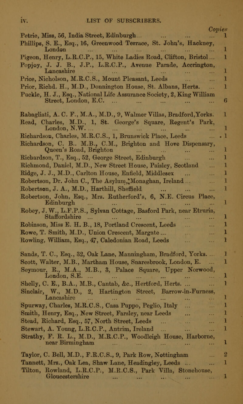 Copies- Petrie, Miss, 56, India Street, Edinburgh... ... ... ... 1 Phillips, S. E., Esq., 16, Greenwood Terrace, St. John's, Hackney, London Pigeon, Henry, L.R.C.P., 15, White Ladies Road, Clifton, Bristol... Popjoy, J. J. B., J.P., L.R.C.P., Avenue Parade, Accrington, Lancashire Price, Nicholson, M.R.C.S., Mount Pleasant, Leeds Prior, Richd. H., M.D., Donnington House, St. Albans, Herts. Puckle, H. J., Esq., National Life Assurance Society, 2, King William Street, London, E.C. ... Rabagliati, A. C. F., M.A., M.D., 9, Walmer Villas, Bradford,Yorks. Read, Charles, M.D., 1, St. George's Square, Regent's Park, London, N.W. ... Richardson, Charles, M.R.C.S., 1, Brunswick Place, Leeds Richardson, C. B.. M.B., CM., Brighton and Hove Dispensary, Queen's Road, Brighton Richardson, T., Esq., 52, George Street, Edinburgh Richmond, Daniel, M.D., New Street House, Paisley, Scotland Ridge, J. J., M.D., Carlton House, Enfield, Middlesex Robertson, Dr. John C, The Asylum,*Monaghan, Ireland ... Robertson, J. A., M.D., Harthill, Sheffield Robertson, John, Esq., Mrs. Rutherford's, 6, N.E. Circus Place, Edinburgh Robey, J. W., L.F.P.S., Sylvan Cottage, Basford Park, near Etruria, Staffordshire ... Robinson, Miss E. H. B., 18, Portland Crescent, Leeds Rowe, T. Smith, M.D., Union Crescent, Margate... Rowling, William, Esq., 47, Caledonian Road, Leeds Sands, T. C, Esq., 32, Oak Lane, Manningham, Bradford, Yorks. ... Scott, Walter, M.B., Martham House, Snaresbrook, London, E. Seymour, R., M.A., M.B., 3, Palace Square, Upper Norwood, London, S.E. ... Shelly, C. E., B.A., M.B., Cantab, &c, Hertford, Herts. ... Sinclair, W., M.D., 2, Hartington Street, Barrow-in-Furness, Lancashire Spurway, Charles, M.R.C.S., Casa Puppo, Peglio, Italy Smith, Henry, Esq., New Street, Farsley, near Leeds Stead, Richard, Esq., 57, North Street, Leeds Stewart, A. Young, L.R.C.P., Antrim, Ireland ... Strathy, F. R. L., M.D., M.R.C.P., Woodleigh House, Harborne, near Birmingham Taylor, C. Bell, M.D., F.R.C.S., 9, Park Row, Nottingham Tannett, Mrs., Oak Lea, Shaw Lane, Headingley, Leeds ... Tilton, Rowland, L.R.C.P., M.R.C.S., Park Villa, Stonehouse, Gloucestershire