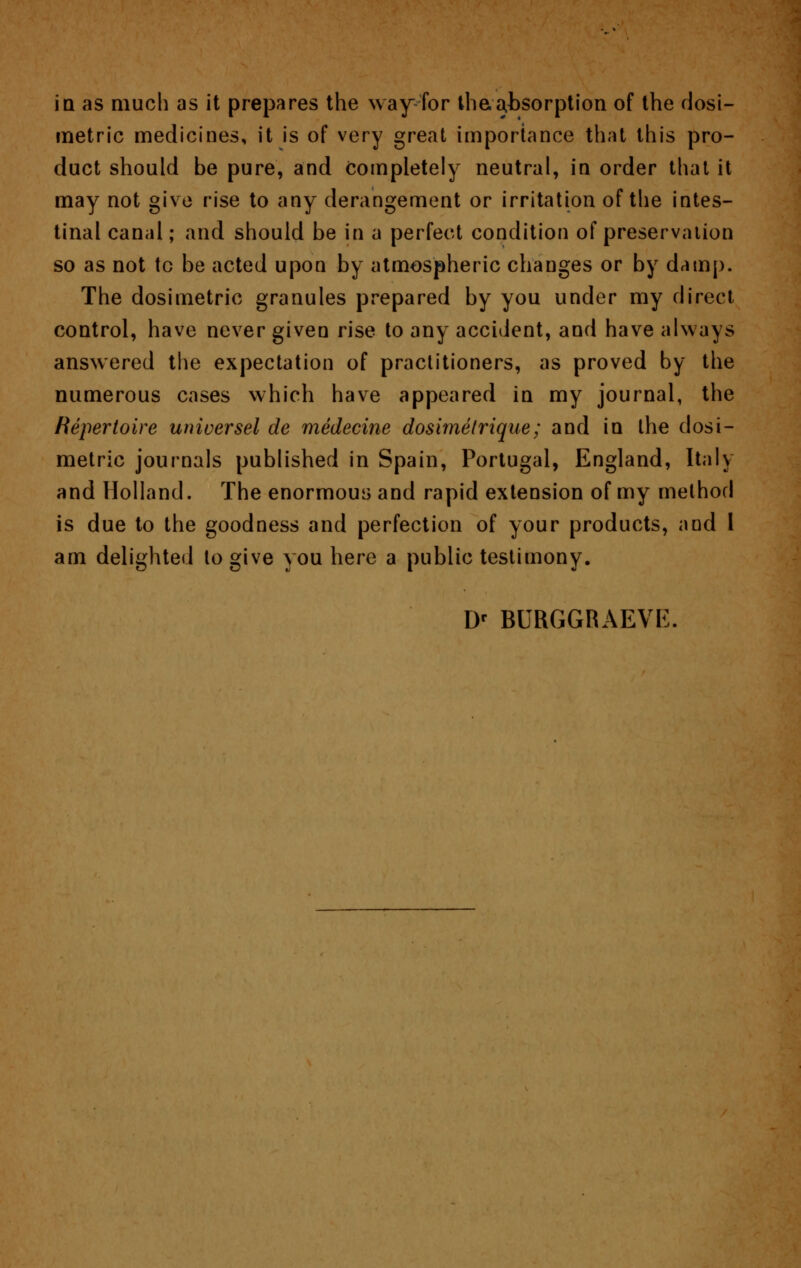 in as much as it prepares the way for the,absorption of the dosi- metric medicines, it is of very great importance that this pro- duct should be pure, and completely neutral, in order that it may not give rise to any derangement or irritation of the intes- tinal canal; and should be in a perfect condition of preservation so as not tc be acted upon by atmospheric changes or by damp. The dosimetric granules prepared by you under my direct control, have never given rise to any accident, and have always answered the expectation of practitioners, as proved by the numerous cases which have appeared in my journal, the Repertoire universel de medecine dosimetrique; and in the dosi- metric journals published in Spain, Portugal, England, Italy and Holland. The enormous and rapid extension of my method is due to the goodness and perfection of your products, and 1 am delighted to give you here a public testimony. Dr BURGGRAEVE.