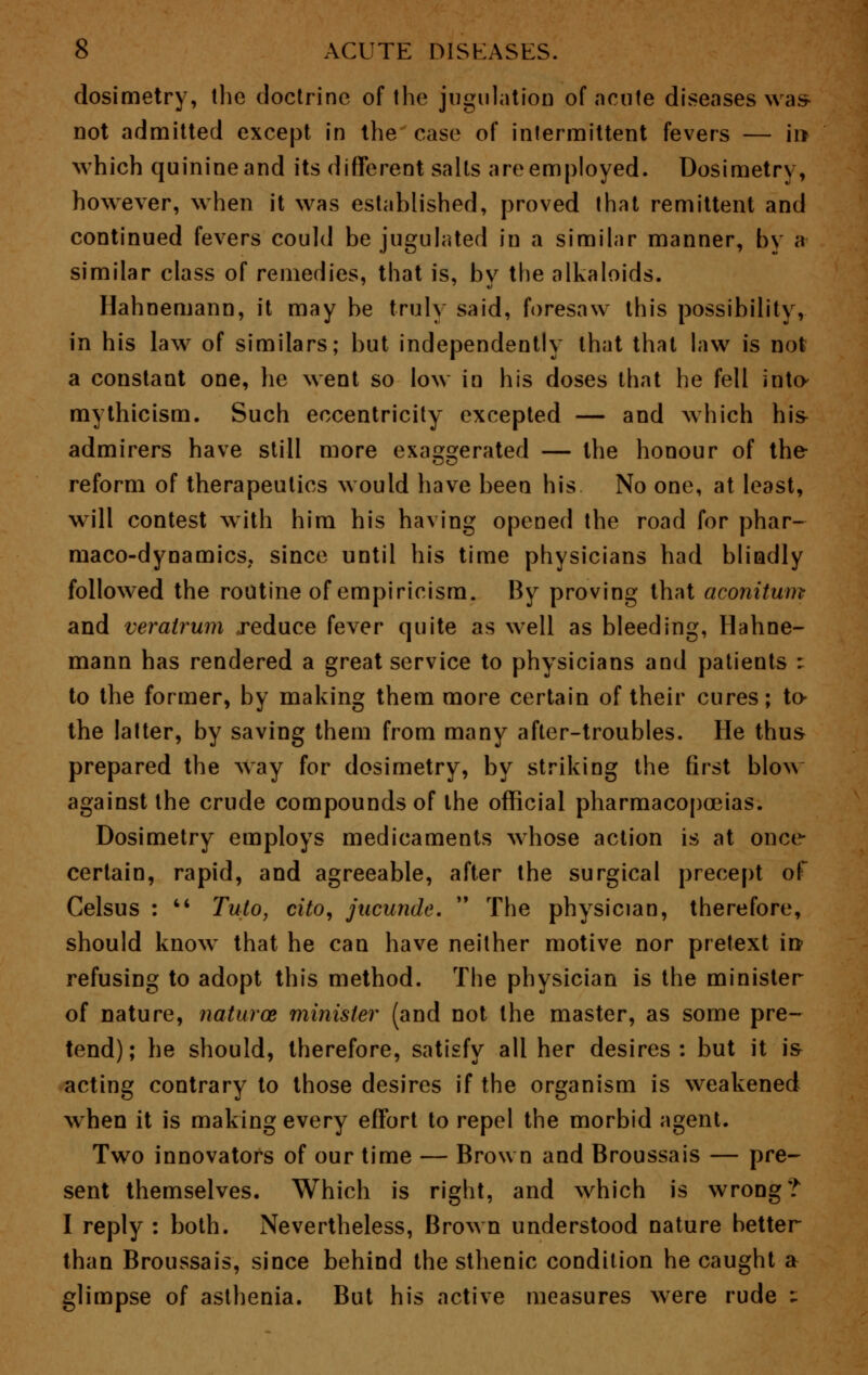 dosimetry, the doctrine of the jugulation of acute diseases was- not admitted except in the case of intermittent fevers — in which quinine and its different salts are employed. Dosimetry, however, when it was established, proved that remittent and continued fevers could be jugulated in a similar manner, by a similar class of remedies, that is, by the alkaloids. Hahnemann, it may be truly said, foresaw this possibility, in his law of similars; but independently that that law is not a constant one, he went so low in his doses that he fell into- mythicism. Such eccentricity excepted — and which his- admirers have still more exaggerated — the honour of the reform of therapeutics would have been his No one, at least, will contest with him his having opened the road for phar- maco-dynamics, since until his time physicians had blindly followed the routine of empiricism. By proving that aconitum and veratrum reduce fever quite as well as bleeding, Hahne- mann has rendered a great service to physicians and patients : to the former, by making them more certain of their cures; to- the latter, by saving them from many after-troubles. He thus prepared the way for dosimetry, by striking the first blow against the crude compounds of the official pharmacopoeias. Dosimetry employs medicaments whose action is at once- certain, rapid, and agreeable, after the surgical precept of Celsus :  Tuto, cito, jucunde.  The physician, therefore, should know that he can have neither motive nor pretext in refusing to adopt this method. The physician is the minister of nature, naturoe minister (and not the master, as some pre- tend) ; he should, therefore, satisfy all her desires : but it is acting contrary to those desires if the organism is weakened when it is making every effort to repel the morbid agent. Two innovators of our time — Brown and Broussais — pre- sent themselves. Which is right, and which is wrong? I reply : both. Nevertheless, Brown understood nature better than Broussais, since behind the sthenic condition he caught a glimpse of asthenia. But his active measures were rude ^