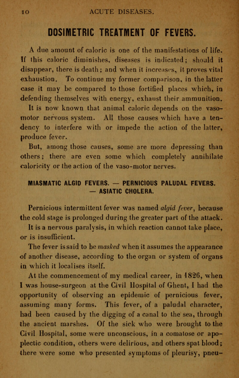 DOSIMETRIC TREATMENT OF FEVERS. A due amount of caloric is one of the manifestations of life. If this caloric diminishes, diseases is indicated; should it disappear, there is death; and when it increases, it proves vital exhaustion. To continue my former comparison, in the latter case it may be compared to those fortified places which, in ■defending themselves with energy, exhaust their ammunition. It is now known that animal caloric depends on the vaso- motor nervous system. All those causes which have a ten- dency to interfere with or impede the action of the latter, produce fever. But, among those causes, some are more depressing than others; there are even some which completely annihilate ^aloricity or the action of the vaso-motor nerves. MIASMATIC ALGID FEVERS. — PERNICIOUS PALUDAL FEVERS. — ASIATIC CHOLERA. Pernicious intermittent fever was named algid fever, because the cold stage is prolonged during the greater part of the attack. It is a nervous paralysis, in which reaction cannot take place, or is insufficient. The fever is said to be masked when it assumes the appearance of another disease, according to the organ or system of organs in which it localises itself. At the commencement of my medical career, in 1826, when I was house-surgeon at the Civil Hospital of Ghent, I had the opportunity of observing an epidemic of pernicious fever, assuming many forms. This fever, of a paludal character, had been caused by the digging of a canal to the sea, through the ancient marshes. Of the sick who were brought to the Civil Hospital, some were unconscious, in a comatose or apo- plectic condition, others were delirious, and others spat blood; there were some who presented symptoms of pleurisy, pneu-