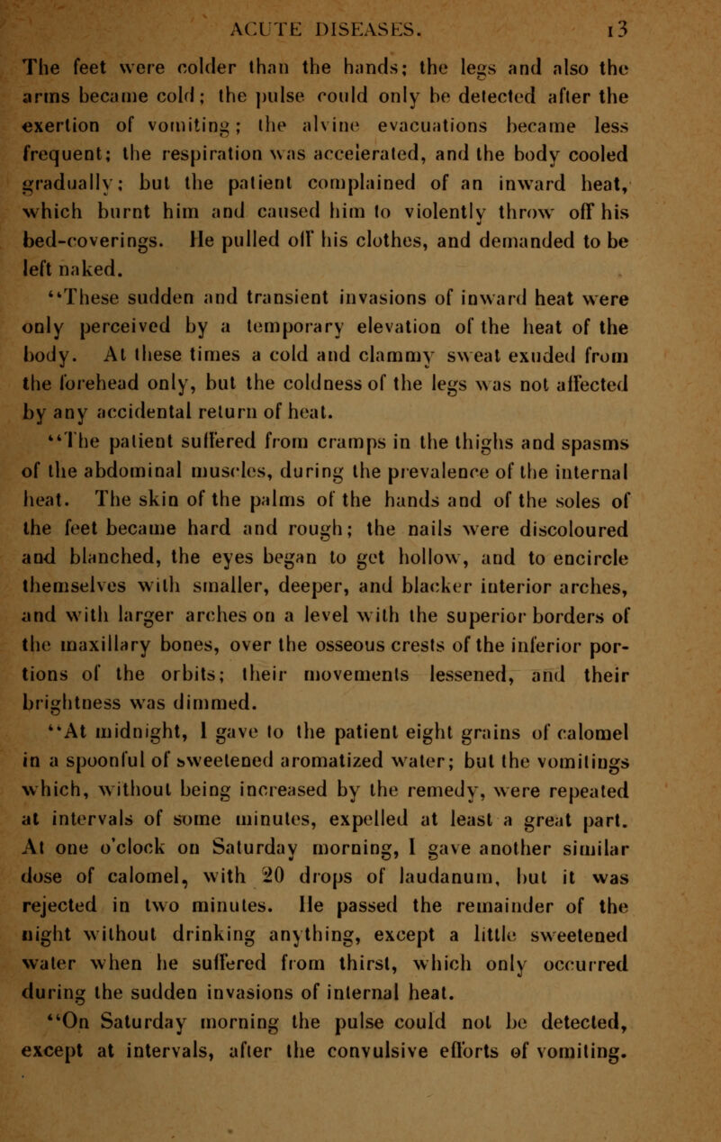 The feet were colder than the hands; the legs and also the arms became cold; the pulse could only be detected after the exertion of vomiting; the alvine evacuations became less frequent; the respiration was accelerated, and the body cooled gradually; but the patient complained of an inward heat, which burnt him and caused him to violently throw off his bed-coverings. He pulled oil' his clothes, and demanded to be left naked. These sudden and transient invasions of inward heat were only perceived by a temporary elevation of the heat of the body. At these times a cold and clammy sweat exuded from the forehead only, but the coldness of the legs was not affected by any accidental return of heat. The patient suffered from cramps in the thighs and spasms of the abdominal muscles, during the prevalence of the internal heat. The skin of the palms of the hands and of the soles of the feet became hard and rough; the nails were discoloured and blanched, the eyes began to get hollow, and to encircle themselves with smaller, deeper, and blacker interior arches, and with larger arches on a level with the superior borders of the maxillary bones, over the osseous crests of the inferior por- tions of the orbits; their movements lessened, and their brightness was dimmed. At midnight, 1 gave to the patient eight grains of calomel in a spoonful of sweetened aromatized water; but the vomitings which, without being increased by the remedy, were repeated at intervals of some minutes, expelled at least a great part. At one o'clock on Saturday morning, I gave another similar dose of calomel, with 20 drops of laudanum, but it was rejected in two minutes. He passed the remainder of the night without drinking anything, except a little sweetened water when he suffered from thirst, which only occurred during the sudden invasions of internal heat. On Saturday morning the pulse could not be detected, except at intervals, after the convulsive efforts of vomiting.