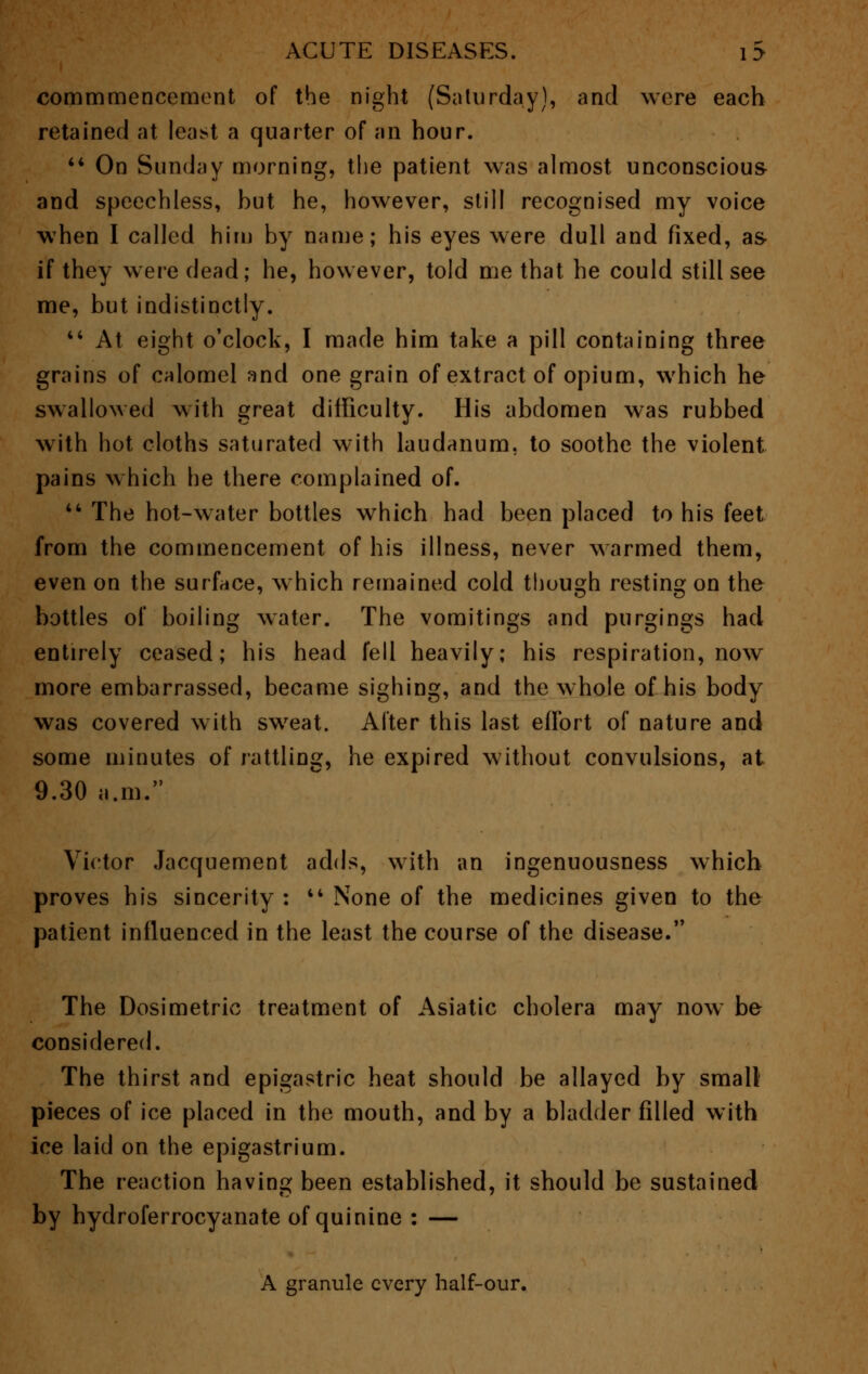 commmencement of the night (Saturday), and were each retained at least a quarter of an hour. 44 On Sunday morning, the patient was almost unconscious and speechless, but he, however, still recognised my voice when I called him by name; his eyes were dull and fixed, as- if they were dead; he, however, told me that he could still see me, but indistinctly. 44 At eight o'clock, I made him take a pill containing three grains of calomel and one grain of extract of opium, which he swallowed with great difficulty. His abdomen was rubbed with hot cloths saturated with laudanum, to soothe the violent pains which he there complained of. 44 The hot-water bottles which had been placed to his feet from the commencement of his illness, never warmed them, even on the surface, which remained cold though resting on the bottles of boiling water. The vomitings and purgings had entirely ceased; his head fell heavily; his respiration, now more embarrassed, became sighing, and the whole of his body was covered with sweat. After this last effort of nature and some minutes of rattling, he expired without convulsions, at 9.30 a.m. Victor Jacquement adds, with an ingenuousness which proves his sincerity : 44 None of the medicines given to the patient influenced in the least the course of the disease. The Dosimetric treatment of Asiatic cholera may now be considered. The thirst and epigastric heat should be allayed by small pieces of ice placed in the mouth, and by a bladder filled with ice laid on the epigastrium. The reaction having been established, it should be sustained by hydroferrocyanate of quinine : — A granule every half-our.