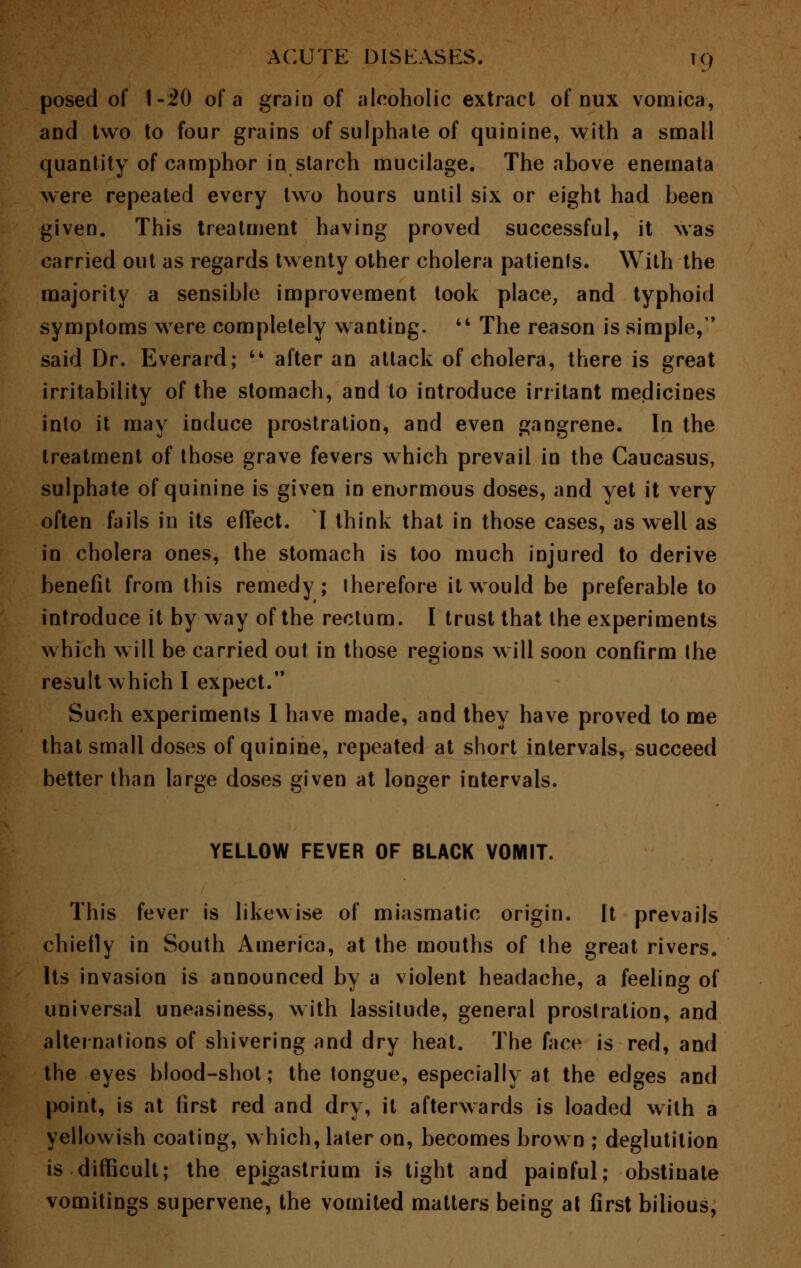posed of 1-20 of a grain of alcoholic extract of nux vomica, and two to four grains of sulphate of quinine, with a small quantity of camphor in starch mucilage. The above enemata were repealed every two hours until six or eight had been given. This treatment having proved successful, it was carried out as regards twenty other cholera patients. With the majority a sensible improvement took place, and typhoid symptoms were completely wanting.  The reason is simple, said Dr. Everard; '* after an attack of cholera, there is great irritability of the stomach, and to introduce irritant medicines into it may induce prostration, and even gangrene. In the treatment of those grave fevers which prevail in the Caucasus, sulphate of quinine is given in enormous doses, and yet it very often fails in its effect. I think that in those cases, as well as in cholera ones, the stomach is too much injured to derive benefit from this remedy; therefore it would be preferable to introduce it by way of the rectum. I trust that the experiments which will be carried out in those regions will soon confirm the result which I expect. Such experiments I have made, and they have proved to me that small doses of quinine, repeated at short intervals, succeed better than large doses given at longer intervals. YELLOW FEVER OF BLACK VOMIT. This fever is likewise of miasmatic origin. It prevails chiefly in South America, at the mouths of the great rivers. Its invasion is announced by a violent headache, a feeling of universal uneasiness, with lassitude, general prostration, and alternations of shivering and dry heat. The face is red, and the eyes blood-shot; the tongue, especially at the edges and point, is at first red and dry, it afterwards is loaded with a yellowish coating, which, later on, becomes brown ; deglutition is difficult; the epigastrium is tight and painful; obstinate vomitings supervene, the vomited matters being at first bilious,