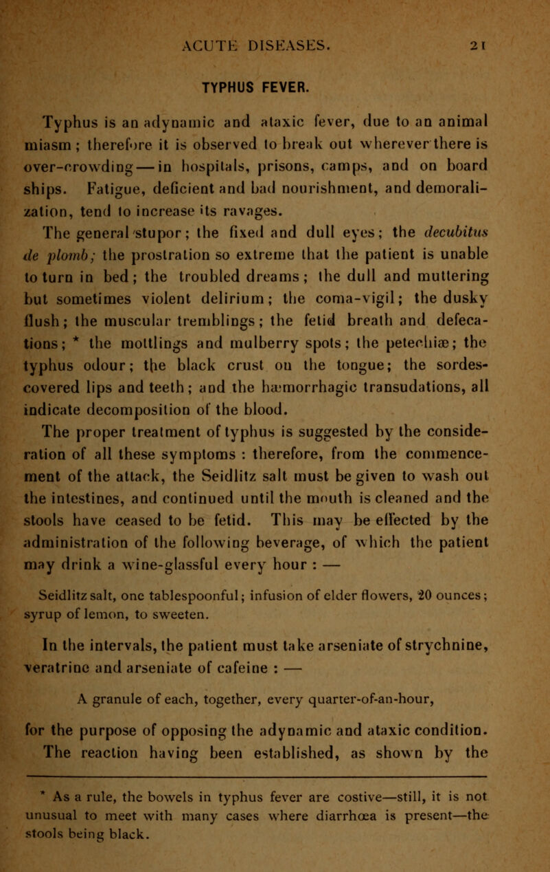 TYPHUS FEVER. Typhus is an adynamic and ataxic fever, due to an animal miasm; therefore it is observed to break out wherever there is over-crowding — in hospitals, prisons, camps, and on board ships. Fatigue, deficient and bad nourishment, and demorali- zation, tend to increase its ravages. The general stupor; the fixed and dull eyes; the decubitus de plomb; the prostration so extreme that the patient is unable to turn in bed; the troubled dreams; the dull and muttering but sometimes violent delirium; the coma-vigil; the dusky flush; the muscular tremblings; the fetid breath and defeca- tions; * the mottlings and mulberry spots; the petechias; the typhus odour; the black crust on the tongue; the sordes- covered lips and teeth; and the hemorrhagic transudations, all indicate decomposition of the blood. The proper treatment of typhus is suggested by the conside- ration of all these symptoms : therefore, from the commence- ment of the attack, the Seidlitz salt must be given to wash out the intestines, and continued until the mouth is cleaned and the stools have ceased to be fetid. This may be eiFected by the administration of the following beverage, of which the patient may drink a wine-glassful every hour : — Seidlitz salt, one tablespoonful; infusion of elder flowers, 20 ounces; syrup of lemon, to sweeten. In the intervals, the patient must take arseniate of strychnine, \eratrine and arseniate of cafeine : — A granule of each, together, every quarter-of-an-hour, for the purpose of opposing the adynamic and ataxic condition. The reaction having been established, as shown by the * As a rule, the bowels in typhus fever are costive—still, it is not unusual to meet with many cases where diarrhoea is present—the stools being black.