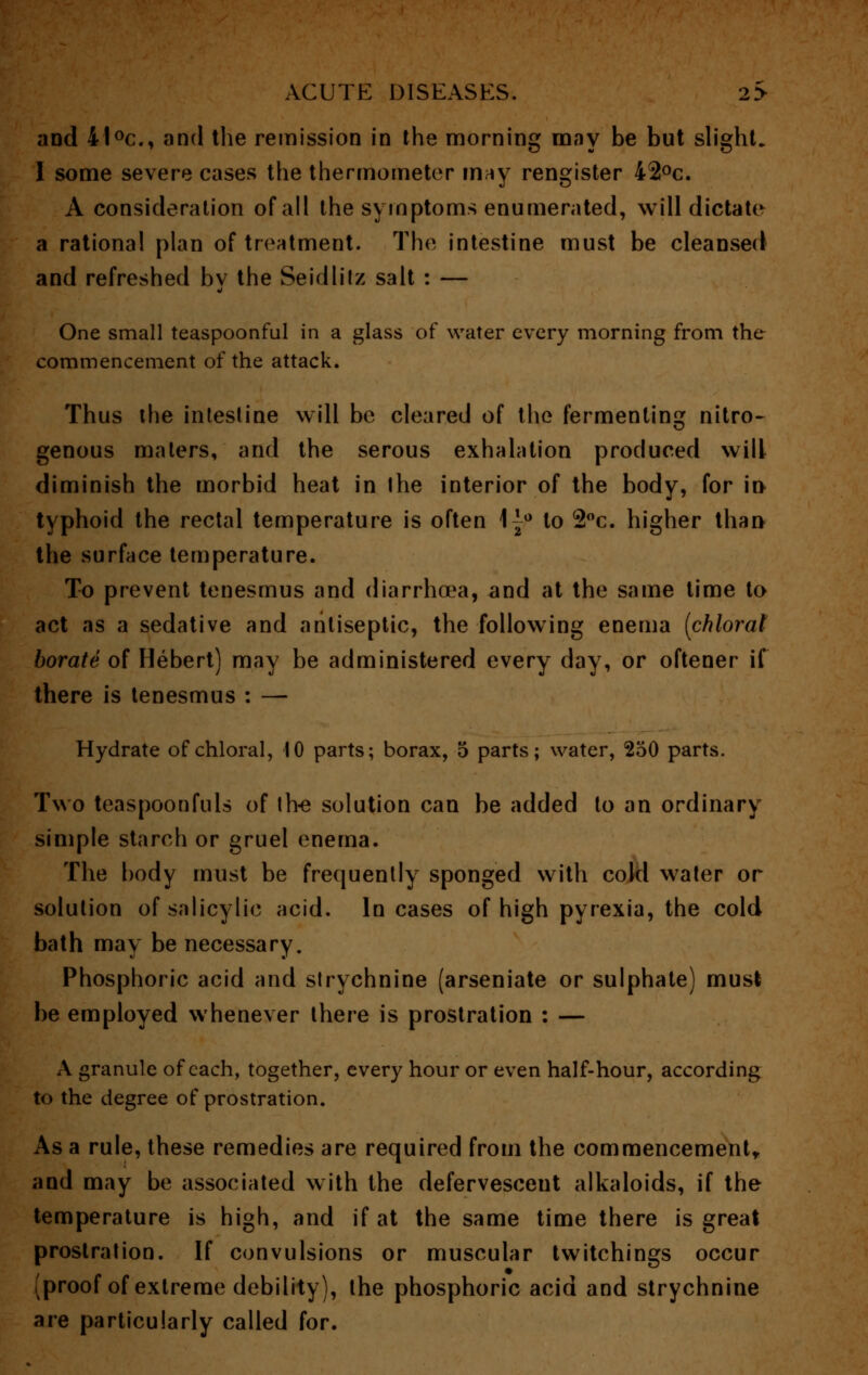 and 41 °c, and the remission in the morning may be but slight. 1 some severe cases the thermometer may rengister 42°c. A consideration of all the symptoms enumerated, will dictate a rational plan of treatment. The intestine must be cleansed and refreshed by the Seidlitz salt : — One small teaspoonful in a glass of water every morning from the commencement of the attack. Thus the intestine will be cleared of the fermenting nitro- genous maters, and the serous exhalation produced will diminish the morbid heat in ihe interior of the body, for in- typhoid the rectal temperature is often \-2° to 2°c. higher than the surface temperature. To prevent tenesmus and diarrhoea, and at the same time to act as a sedative and antiseptic, the following enema [chloral borate of Hebert) may be administered every day, or oftener if there is tenesmus : — Hydrate of chloral, 10 parts; borax, 5 parts; water, 250 parts. Two teaspoonfuls of live solution can be added to an ordinary simple starch or gruel enema. The body must be frequently sponged with cold water or solution of salicylic acid. In cases of high pyrexia, the cold bath may be necessary. Phosphoric acid and strychnine (arseniate or sulphate) must be employed whenever there is prostration : — A granule of each, together, every hour or even half-hour, according to the degree of prostration. As a rule, these remedies are required from the commencement,, and may be associated with the defervesceut alkaloids, if the temperature is high, and if at the same time there is great prostration. If convulsions or muscular twitchings occur (proof of extreme debility), the phosphoric acid and strychnine are particularly called for.