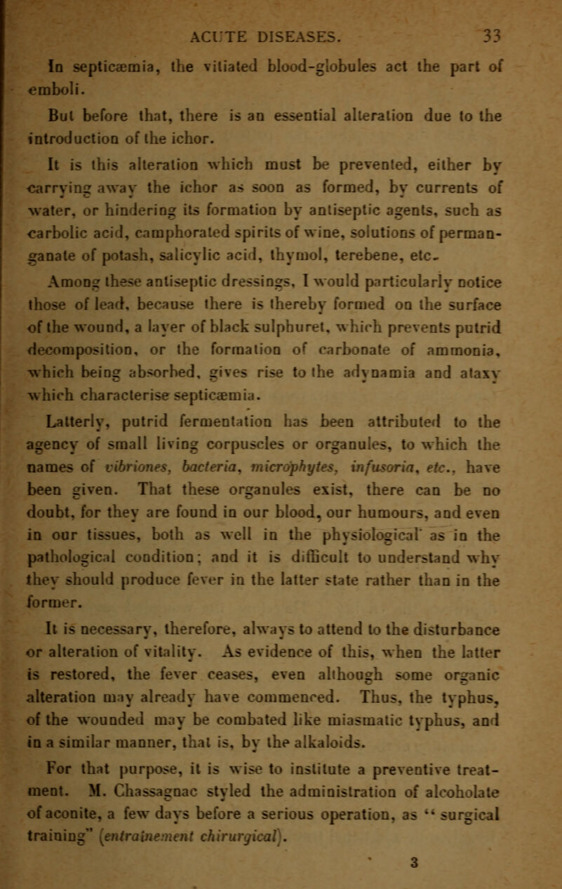 In septicaemia, the vitiated blood-globules act the part of emboli. Bui before that, there is an essential alteration due to the introduction of the ichor. It is this alteration which must be prevented, either by carrying away the ichor as soon as formed, by currents of water, or hindering its formation by antiseptic agents, such as carbolic acid, camphorated spirits of wine, solutions of perman- ganate of potash, salicylic acid, thymol, terebene, etc. Among these antiseptic dressings, I would particularly notice of lead, because there is thereby formed on the surface of the wound, a layer of black sulphuret, which prevents putrid opposition, or the formation of carbonate of ammonia, which beiDg absorbed, drives rise to the adynamia and ataxv which characterise septicaemia. Latterly, putrid fermentation bas been attributed to the agency of small living corpuscles or organules, to which the names of . microphytes, infusoria, etc.. have been given. That these organules exist, there can be no doubt, for they are found in our blood, our humours, and even in our tissues, both as well in the physiological' as in the pathological condition; and it is difficult to understand whv they should produce fever in the latter state rather than in the form It is necessary, therefore, always to attend to the disturbance or alteration of vitality. As evidence of this, when the latter is restored, the fever ceases, even although some organic alteration may already have commenced. Thus, the typhus, of the wounded may be combated like miasmatic tvphus, an 1 in a similar manner, that is. by the alkaloids. For that purpose, it is wise to institute a preventive treat- ment. M. Chassagoac styled the administration of alcoh of aconite, a few days before a serious operation, as M sur_ training {entraUiement chirury. 3