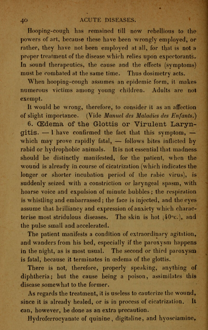 Hooping-cough hns remained till now rebellious to the powers of art, because these have been wrongly employed, or rather, they have not been employed at all, for that is not a proper treatment of the disease which relies upon expectorants. In sound therapeutics, the cause and the effects (symptoms) must be combated at the same time. Thus dosimetry acts. When hooping-cough assumes an epidemic form, it makes numerous victims among young children. Adults are not exempt. It would be wrong, therefore, to consider it as an affection of slight importance. (Vide Manuel des Maladies des Enfants.) 6. (Edema of the Glottis or Virulent Laryn- gitis. — 1 have confirmed the fact that this symptom, — which may prove rapidly fatal, — follows bites inflicted by rabid or hydrophobic animals. It is not essential that madness should be distinctly manifested, for the patient, when the wound is already in course of cicatrization (which indicates the longer or shorter incubation period of the rabic virus), is suddenly seized with a constriction or laryngeal spasm, with hoarse voice and expulsion of minute bubbles; the respiration is whistling and embarrassed; the face is injected, and the eyes assume that brilliancy and expression of anxiety which charac- terise most stridulous diseases. The skin is hot (40°c), and the pulse small and accelerated. The patient manifests a condition of extraordinary agitation, and wanders from his bed, especially if the paroxysm happens in the night, as is most usual. The second or third paroxysm is fatal, because it terminates in oedema of the glottis. There is not, therefore, properly speaking, anything of diphtheria; but the cause being a poison, assimilates this disease somewhat to the former. As regards the treatment, it is useless to cauterize the wound, since it is already healed, or is in process of cicatrization. It can, however, be done as an extra precaution. Hydroferrocyanate of quinine, digitaline, and hyosciamine,