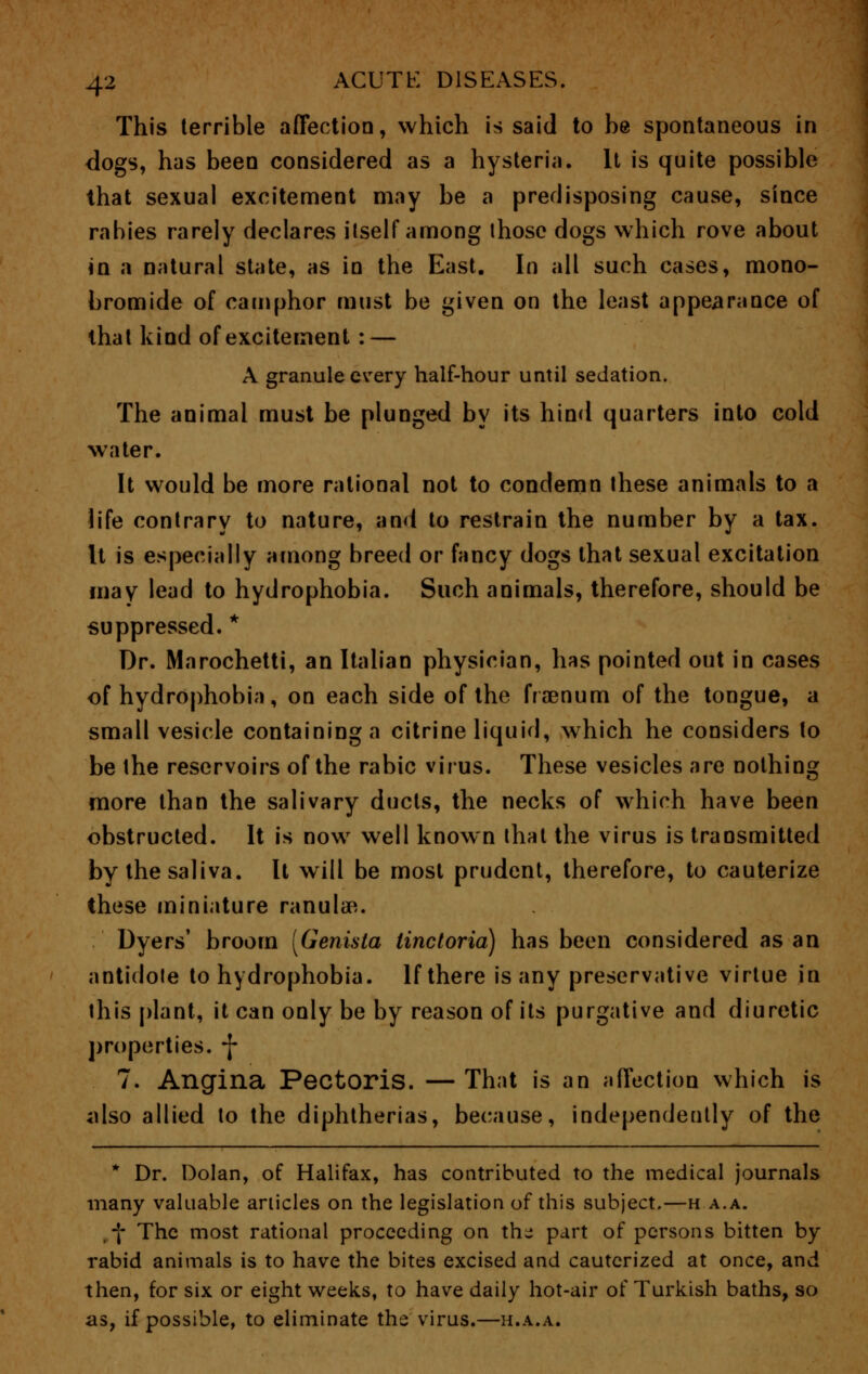This terrible affection, which is said to be spontaneous in dogs, has been considered as a hysteria. It is quite possible that sexual excitement may be a predisposing cause, since rabies rarely declares itself among those dogs which rove about in a natural state, as in the East. In all such cases, mono- bromide of camphor must be given on the least appearance of that kind of excitement : — A granule every half-hour until sedation. The animal must be plunged by its hind quarters into cold water. It would be more rational not to condemn these animals to a life contrary to nature, and to restrain the number by a tax. It is especially among breed or fancy dogs that sexual excitation may lead to hydrophobia. Such animals, therefore, should be suppressed. * Dr. Marochetti, an Italian physician, has pointed out in cases of hydrophobia, on each side of the frsenum of the tongue, a small vesicle containing a citrine liquid, which he considers to be the reservoirs of the rabic virus. These vesicles are nothing more than the salivary ducts, the necks of which have been obstructed. It is now well known that the virus is transmitted by the saliva. It will be most prudent, therefore, to cauterize these miniature ranulae. Dyers' broom [Genista iinctoria) has been considered as an antidote to hydrophobia. If there is any preservative virtue in this plant, it can only be by reason of its purgative and diuretic properties. *J* 7. Angina Pectoris. —That is an affection which is also allied to the diphtherias, because, independently of the * Dr. Dolan, of Halifax, has contributed to the medical journals many valuable articles on the legislation of this subject.—ha.a. f The most rational proceeding on the part of persons bitten by rabid animals is to have the bites excised and cauterized at once, and then, for six or eight weeks, to have daily hot-air of Turkish baths, so as, if possible, to eliminate the virus.—h.a.a.