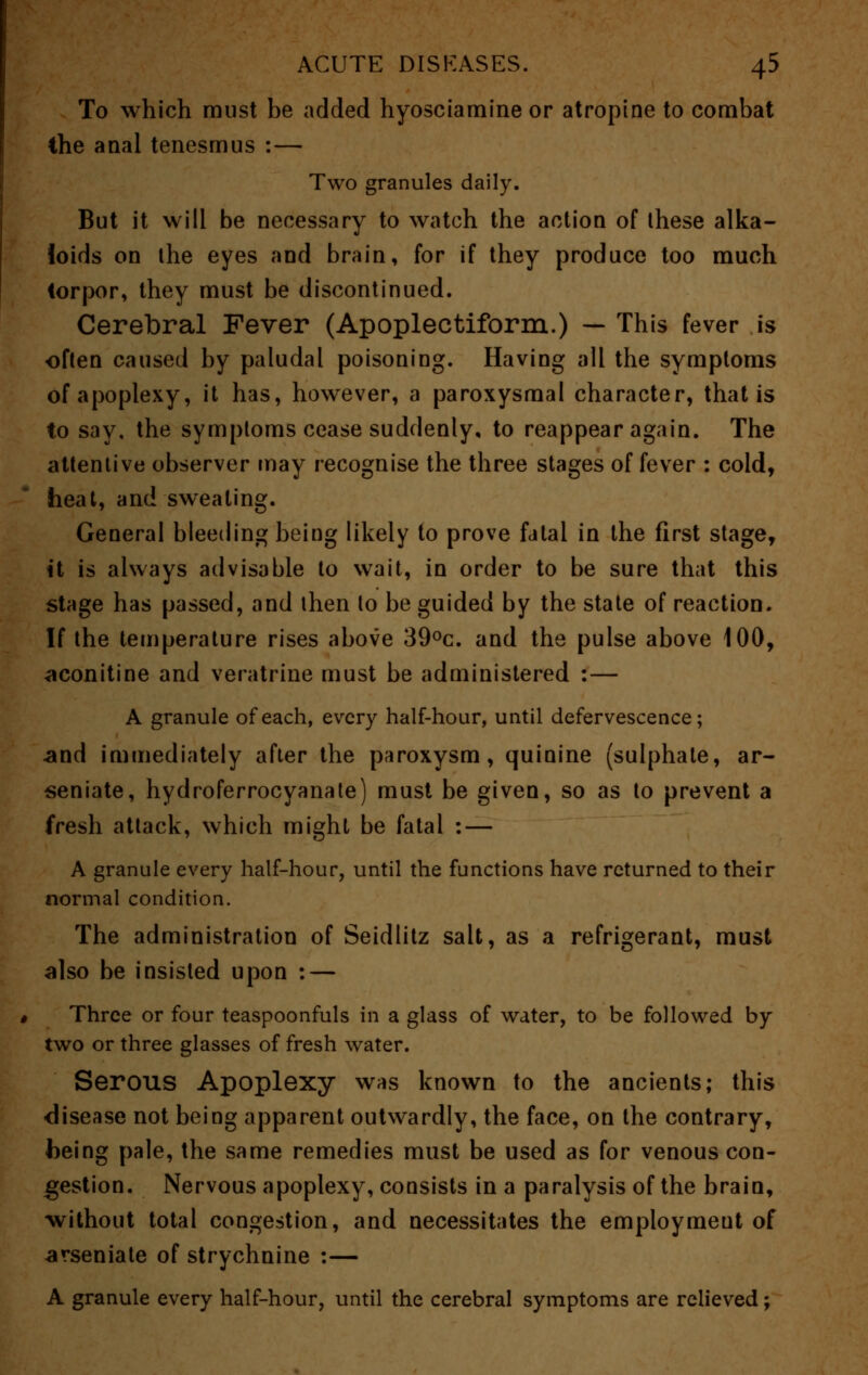 To which must be added hyosciamine or atropine to combat the anal tenesmus :— Two granules daily. But it will be necessary to watch the action of these alka- loids on the eyes and brain, for if they produce too much torpor, they must be discontinued. Cerebral Fever (Apoplectiform.) — This fever is often caused by paludal poisoning. Having all the symptoms of apoplexy, it has, however, a paroxysmal character, that is to say, the symptoms cease suddenly, to reappear again. The attentive observer may recognise the three stages of fever : cold, heat, and sweating. General bleeding being likely to prove fatal in the first stage, it is always advisable to wait, in order to be sure that this stage has passed, and then to be guided by the state of reaction. If the temperature rises above 39°c. and the pulse above 100, aconitine and veratrine must be administered :— A granule of each, every half-hour, until defervescence; and immediately after the paroxysm, quinine (sulphate, ar- senate, hydroferrocyanate) must be given, so as to prevent a fresh attack, which might be fatal : — A granule every half-hour, until the functions have returned to their normal condition. The administration of Seidlitz salt, as a refrigerant, must also be insisted upon : — Three or four teaspoonfuls in a glass of water, to be followed by two or three glasses of fresh water. Serous Apoplexy was known to the ancients; this disease not being apparent outwardly, the face, on the contrary, being pale, the same remedies must be used as for venous con- gestion. Nervous apoplexy, consists in a paralysis of the brain, without total congestion, and necessitates the employment of arseniate of strychnine :— A granule every half-hour, until the cerebral symptoms are relieved;