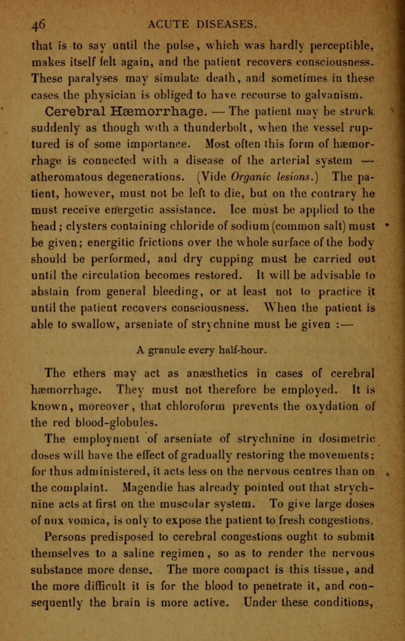 that is to say until the pulse, which was hardly perceptible, makes itself felt again, and the patient recovers consciousness. These paralyses may simulate death, and sometimes in these cases the physician is obliged to have recourse to galvanism. Cerebral Haemorrhage. — The patient may be struck suddenly as though with a thunderbolt, when the vessel rup- tured is of some importance. Most often this form of haemor- rhage is connected with a disease of the arterial system — atheromatous degenerations. (Vide Organic lesions.) The pa- tient, however, must not be left to die, but on the contrary he must receive energetic assistance. Ice must be applied to the head ; clysters containing chloride of sodium (common salt) must • be given; energitic frictions over the whole surface of the body should be performed, and dry cupping must be carried out until the circulation becomes restored. It will be advisable to abstain from general bleeding, or at least not to practice it until the patient recovers consciousness. When the patient is able to swallow, arseniate of strychnine must be given :— A granule every half-hour. The ethers may act as anaesthetics in cases of cerebral haemorrhage. They must not therefore be employed. It is known, moreover, that chloroform prevents the oxydation of the red blood-globules. The employment of arseniate of strychnine in dosimetric doses will have the effect of gradually restoring the movements; for thus administered, it acts less on the nervous centres than on * the complaint. Magendie has already pointed out that strych- nine acts at first on the muscular system. To give large doses of mix vomica, is only to expose the patient to fresh congestions. Persons predisposed to cerebral congestions ought to submit themselves to a saline regimen , so as to render the nervous substance more dense. The more compact is this tissue, and the more difficult it is for the blood to penetrate it, and con- sequently the brain is more active. Under these conditions,