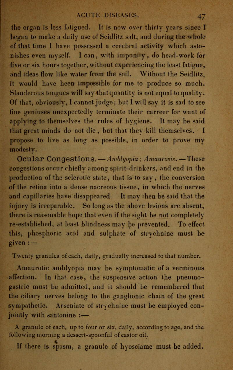 the organ is less faligued. It is now over thirty years since I began to make a daily use of Seidlitz salt, and during the whole of that time I have possessed a cerebral activity which asto- nishes even myself. I can, with impunity, do head-work for five or six hours together, without experiencing the least fatigue, and ideas flow like water from the soil. Without the Seidlilz, it would have heen impossible for me to produce so much. Slanderous tongues will say-that quantity is not equal to quality. Of that, obviously, I cannot judge; but I will say it is sad to see fine geniuses unexpectedly terminate their carreer for want of applying to themselves the rules of hygiene. It may be said that great minds do not die, but that they kill themselves. I propose to live as long as possible, in order to prove my modesty. Ocular Congestions. — Amblyopia; Amaurosis.—These congestions occur chiefly among spirit-drinkers, and end in the production of the sclerotic state, that is to say , the conversion of the retina into a dense nacreous tissue, in which the nerves and capillaries have disappeared- It may ihen be said that the injury is irreparable. So long as the above lesions are absent, there is reasonable hope that even if ihe sight be not completely re-established, at least blindness may be prevented. To effect this, phosphoric acid and sulphate of strychnine must be given : — Twenty granules of each, daily, gradually increased to that number. Amaurotic amblyopia may be symptomatic of a verminous affection. In that case, the suspensive action the pneumo- gastric must be admitted, and it should be remembered that the ciliary nerves belong to the ganglionic chain of the great sympathetic. Arseniate of strychnine must be employed con- jointly with santonine :— A granule of each, up to four or six, daily, according to age, and the following morning a dessert-spoonful of castor oil. If there is spasm, a granule of hyosciame must be added..
