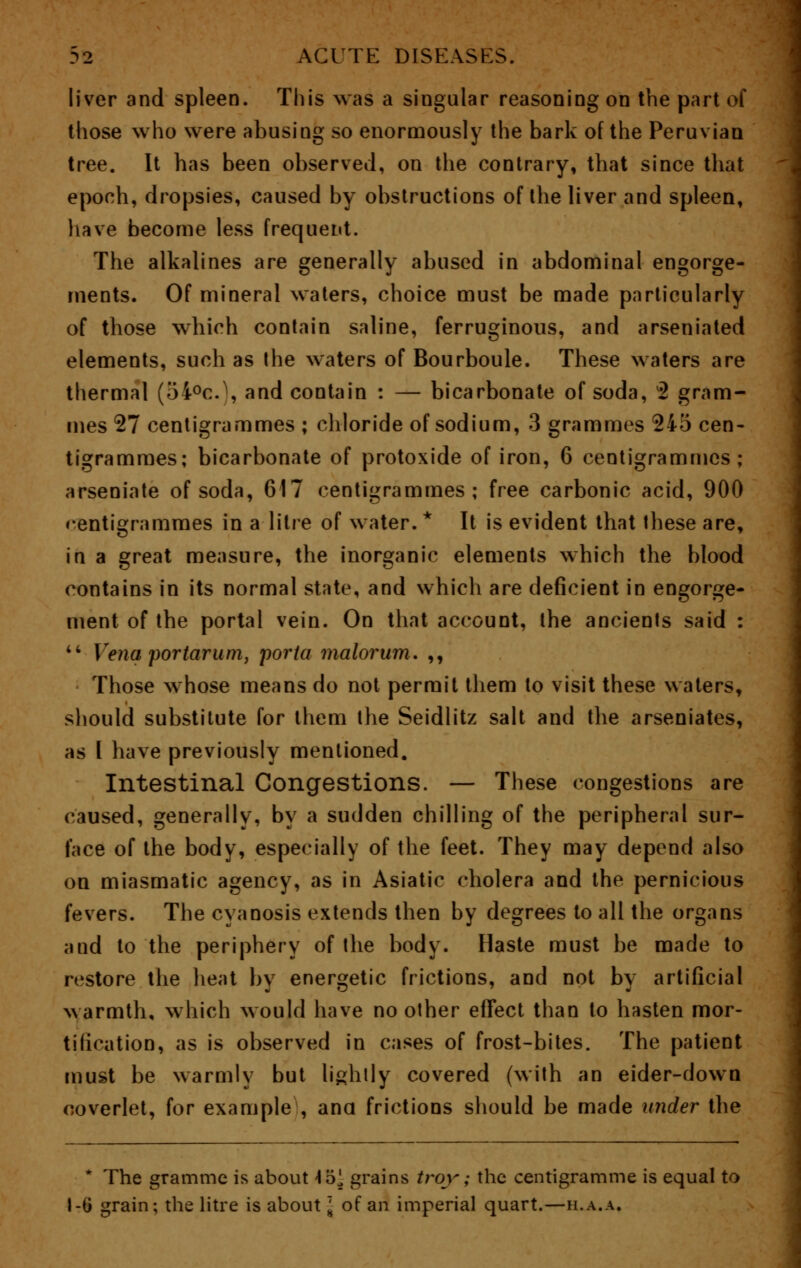 liver and spleen. This was a singular reasoning on the part of those who were abusing so enormously the bark of the Peruvian tree. It has been observed, on the contrary, that since that epoch, dropsies, caused by obstructions of the liver and spleen, have become less frequent. The alkalines are generally abused in abdominal engorge- ments. Of mineral waters, choice must be made particularly of those which contain saline, ferruginous, and arseniated elements, such as the waters of Bourboule. These waters are thermal (5i°c.\ and contain : — bicarbonate of soda, 2 gram- mes 27 centigrammes ; chloride of sodium, 3 grammes 245 cen- tigrammes; bicarbonate of protoxide of iron, 6 centigrammes; arseniate of soda, 617 centigrammes; free carbonic acid, 900 centigrammes in a litre of water. * It is evident that these are, in a great measure, the inorganic elements which the blood contains in its normal state, and which are deficient in engorge- ment of the portal vein. On that account, the ancients said : 44 Vena portarum, porta malorum. ,, Those whose means do not permit them to visit these waters, should substitute for them the Seidlitz salt and the arseniates, as I have previously mentioned. Intestinal Congestions. — These congestions are caused, generally, by a sudden chilling of the peripheral sur- face of the body, especially of the feet. They may depend also on miasmatic agency, as in Asiatic cholera and the pernicious fevers. The cyanosis extends then by degrees to all the organs and to the periphery of the body. Haste must be made to restore the heat by energetic frictions, and not by artificial warmth, which would have no other effect than to hasten mor- tification, as is observed in cases of frost-bites. The patient must be warmly but lightly covered (with an eider-down coverlet, for example , ana frictions should be made under the * The gramme is about t'dl grains troy; the centigramme is equal to 1-0 grain; the litre is about \ of an imperial quart.—h.a.a.