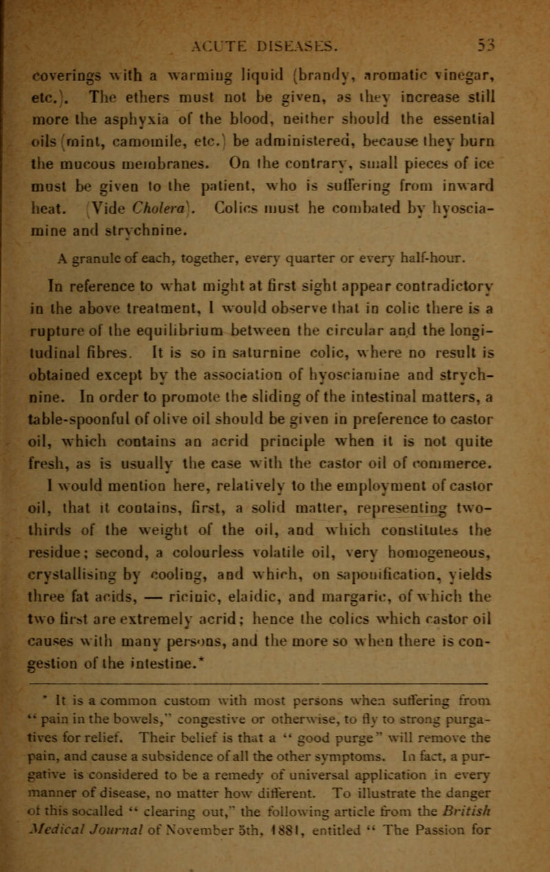 coverings with a warming liquid brandy, aromatic vin et<\ . The ethers must not be given, as ihey increase still more the asphyxia of the blood, neither should the essential oils mint, camomile, etc. be administered, because they burn the mucous membranes. On the contrary , small pieces of ice must be given to the pntient. who is suffering from inward heat. Vide Cholera . Colics must he combated by hyoscia- mine and strychnine. A granule of each, together, every quarter or every half-hour. In reference to what might at first sight appear contradictory in the above treatment, I would observe that in colic there is a rupture of the equilibrium between the circular and the longi- tudinal fibres. It is so in saturnine colic, where no result is obtained except by the association of hyosciamine and strych- nine. In order to promote the sliding of the intestinal matters, a table-spoonful of olive oil should be given in preference to castor oil, which contains an acrid principle when it is not quite fresh, as is usually the case with the castor oil of commerce. 1 would mention here, relatively to the employment of castor oil, that it contains, first, a solid matter, representing two- thirds of the weight of the oil, and which constitutes the residue; second, a colourless volatile oil, very homogeneous, crystallising by cooling, and which, on saponification, yields three fat acids, — riciuie, elaidic, and margarie, of which, the two tir>t are extremely acrid; hence the colics which castor oil causes with many persons, and the more so when there is con- gestion of the intestine.' It is a common custom with most persons when suffering from in the bowels, congestive or otherwise, to fly to strong purga- tives for relief. Their belief is that a  good purge will remove the pain, and cause a subsidence of all the other symptoms. In fact, a pur- gative is considered to be a remedy of universal application in every manner of disease, no matter how different. To illustrate the danger oi this socalled  clearing out, the following article from the British cal Journal of November o Q for