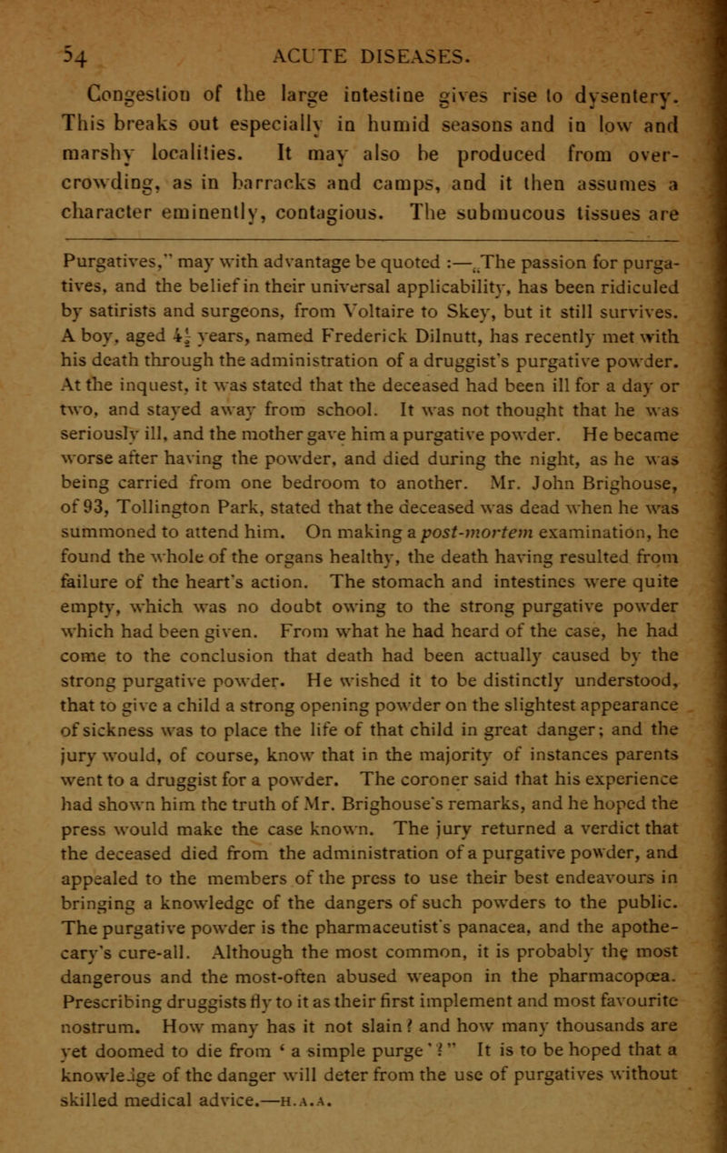 Congestion of the large intestine gives rise lo dysentery. This breaks out especially in humid seasons and in low and marshy localities. It may also be produced from over- crowding, as in barracks and camps, and it then assumes a character eminently, contagious. The submucous tissues are Purgatives, may with advantage be quoted :—.The passion for purga- tives, and the belief in their universal applicability, has been ridiculed by satirists and surgeons, from Voltaire to Skey, but it still survives. A boy. aged 4^ years, named Frederick Dilnutt, has recently met with his death through the administration of a druggist's purgative powder. At the inquest, it was stated that the deceased had been ill for a day or two, and stayed away from school. It was not thought that he was seriously ill, and the mother gave him a purgative powder. He became worse after having the powder, and died during the night, as he was being carried from one bedroom to another. Mr. John Brighouse, of 93, Tollington Park, stated that the deceased was dead when he was summoned to attend him. On making a post-mortem examination, he found the whole of the organs healthy, the death having resulted from failure of the heart's action. The stomach and intestines were quite empty, which was no doubt owing to the strong purgative powder which had been given. From what he had heard of the case, he had come to the conclusion that death had been actually caused by the strong purgative powder. He wished it to be distinctly understood, that to give a child a strong opening powder on the slightest appearance of sickness was to place the life of that child in great danger; and the jury would, of course, know that in the majority of instances parents went to a druggist for a powder. The coroner said that his experience had shown him the truth of Mr. Brighouse's remarks, and he hoped the press would make the case known. The jury returned a verdict that the deceased died from the administration of a purgative powder, and appealed to the members of the press to use their best endeavours in bringing a knowledge of the dangers of such powders to the public. The purgative powder is the pharmaceutist's panacea, and the apothe- cary's cure-all. Although the most common, it is probably the most dangerous and the most-often abused weapon in the pharmacopoea. Prescribing druggists By to it as their first implement and most favourite nostrum. How many has it not slain ? and how many thousands are vet doomed to die from ' a simple purge ' I It is to be hoped that a knowledge of the danger will deter from the use of purgatives without skilled medical advice.—h.a.a.