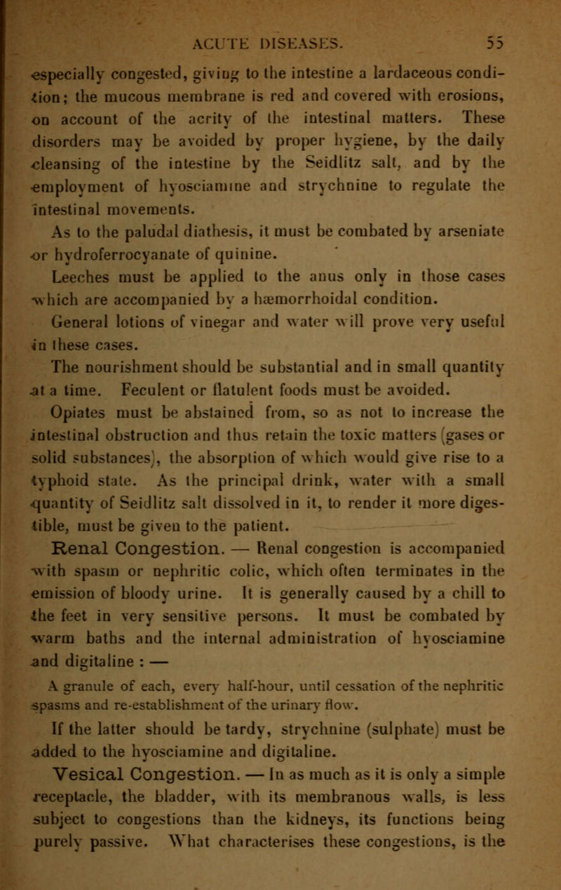 especially congested, giving to the intestine a lardaceous condi- tion; the mucous membrane is red and covered with erosions, on account of the acrity of the intestinal matters. These disorders may be avoided by proper hygiene, by the daily cleansing of the intestine by the Seidlitz salt, and by the •employment of hyosciamine and strychnine to regulate the Intestinal movements. As to the paludal diathesis, it must be combated by arseniate or hydroferrocyanate of quinine. Leeches must be applied to the anus only in those cases -which are accompanied by a hemorrhoidal condition. General lotions of vinegar and water will prove very useful in these cases. The nourishment should be substantial and in small quantity .at a time. Feculent or flatulent foods must be avoided. Opiates must be abstained from, so as not to increase the intestinal obstruction and thus retain the toxic matters gases or solid substances, the absorption of which would give rise to a typhoid stale. As the principal drink, water with a small -quantity of Seidlitz salt dissolved in it, to render it more diges- tible, must be given to the patient. Renal Congestion. — Renal congestion is accompanied -with spasm or nephritic colic, which often terminates in the emission of bloody urine. It is generally caused by a chill to the feet in very sensitive persons. It must be combated by warm baths and the internal administration of hyosciamine and digitaline : — A granule of each, every half-hour, until cessation of the nephritic spasms and re-establishment of the urinary flow. If the latter should be tardy, strychnine (sulphate) must be added to the hyosciamine and digitaline. Vesical Congestion. — in as much as it is only a simple receptacle, the bladder, with its membranous walls, is less subject to congestions than the kidneys, its functions being purely passive. What characterises these congestions, is the