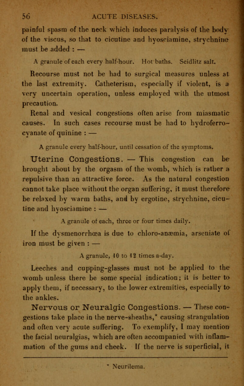 painful spasm of the neck whicb induces paralysis of the body of the viscus, so that to cicutine and hyosciamine, strychnine must be added : — A granule of each every half-hour. Hot baths. Seidlitz salt. Recourse must not be had to surgical measures unless at the last extremity. Catheterism, especially if violent, is a very uncertain operation, unless employed with the utmost precaution. Renal and vesical congestions often arise from miasmatic causes. In such cases recourse must be had to hydroferro- cyanate of quinine : — A granule every half-hour, until cessation of the symptoms. Uterine Congestions. — This congestion can be brought about by the orgasm of the womb, which is rather a repulsive than an attractive force. As the natural congestion cannot take place without the organ suffering, it must therefore be relaxed by warm baths, and by ergotine, strychnine, cicu- tine and hyosciamine : — A granule of each, three or four times daily. If the dysmenorrhoea is due to chloro-anaemia, arseniate of iron must be given : — A granule, 10 to 12 times a-day. Leeches and cupping-glasses must not be applied to the womb unless there be some special indication; it is better to apply them, if necessary, to the lower extremities, especially to the ankles. Nervous or Neuralgic Congestions. — These con- gestions take place in the nerve-sheaths,* causing strangulation and often very acute suffering. To exemplify, I may mention the facial neuralgias, which are often accompanied with inflam- mation of the gums and cheek. If the nerve is superficial, it * Neurilema.