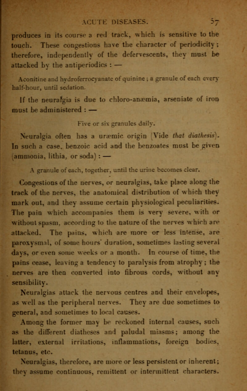 produces in its course a red track, which is sensitive to the touch. These congestions have the character of periodicity; therefore, independently of the defervescents. they must be attacked by the antiperiodics : — nitine and hydroferrocyanate of quinine ; a granule of each every half-hour, until sedation. If the neurafgia is due to chloro-ana?mia, arseniate of iron must be administered : — Five or six granules daily. Neuralgia often has a uremic origin Vide that diath* In such a case, benzoic acid and the benzoates must be . ammonia, iithia. or soda : — inule of each, together, until the urine becomes clear. Congestions of the nerves, or neuralgias, take place along the track of the nerves, the anatomical distribution of which they mark out, and they assume certain physiological peculiarities. The pain which accompanies them is very severe, w ith or without spasm, according to the nature of the nerves which are attacked. The pains, which are more or less intense, are paroxysm il, n{ some hours' duration, sometimes lasting several days, or even some weeks or a month. In course of time, the pains cease, leaving a tendency to paralysis from atrophy; the nerves are then converted into fibrous cords, without any sensibility. Neuralgias attack the nervous centres and their envelopes, as well as the peripheral nerves. They are due sometimes to general, and sometimes to local cai> Among the former may be reckoned internal causes, such as the different diatheses and paludal miasms; among the latter, external irritations, inflammations, foreign b tetanus, etc. Neuralgias, therefore, are more or less persistent or inherent; they assume continuous, remittent or intermittent characters.