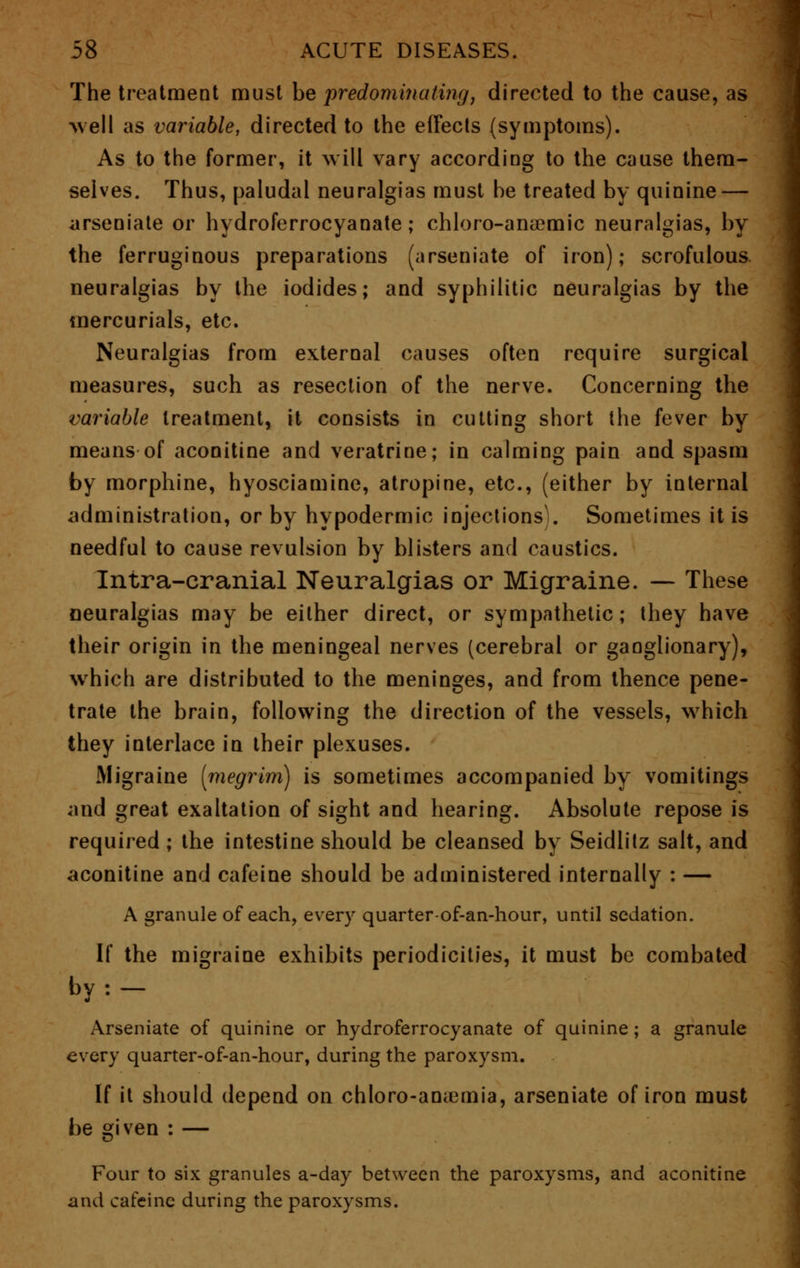 The treatment must be predominating, directed to the cause, as well as variable, directed to the effects (symptoms). As to the former, it will vary according to the cause them- selves. Thus, paludal neuralgias must be treated by quinine — arseniate or hydroferrocyanate ; chloro-ana?mic neuralgias, by the ferruginous preparations (arseniate of iron); scrofulous neuralgias by the iodides; and syphilitic neuralgias by the mercurials, etc. Neuralgias from external causes often require surgical measures, such as resection of the nerve. Concerning the variable treatment, it consists in cutting short (he fever by means of aconitine and veratrine; in calming pain and spasm by morphine, hyosciamine, atropine, etc., (either by internal administration, or by hypodermic injections!. Sometimes it is needful to cause revulsion by blisters and caustics. Intra-cranial Neuralgias or Migraine. — These neuralgias may be either direct, or sympathetic; they have their origin in the meningeal nerves (cerebral or ganglionary), which are distributed to the meninges, and from thence pene- trate the brain, following the direction of the vessels, which they interlace in their plexuses. Migraine [megrim) is sometimes accompanied by vomitings and great exaltation of sight and hearing. Absolute repose is required ; the intestine should be cleansed by Seidlitz salt, and aconitine and cafeine should be administered internally : — A granule of each, every quarter-of-an-hour, until sedation. If the migraine exhibits periodicities, it must be combated by: — Arseniate of quinine or hydroferrocyanate of quinine; a granule every quarter-of-an-hour, during the paroxysm. If it should depend on chloro-amemia, arseniate of iron must be given : — Four to six granules a-day between the paroxysms, and aconitine and cafeine during the paroxysms.