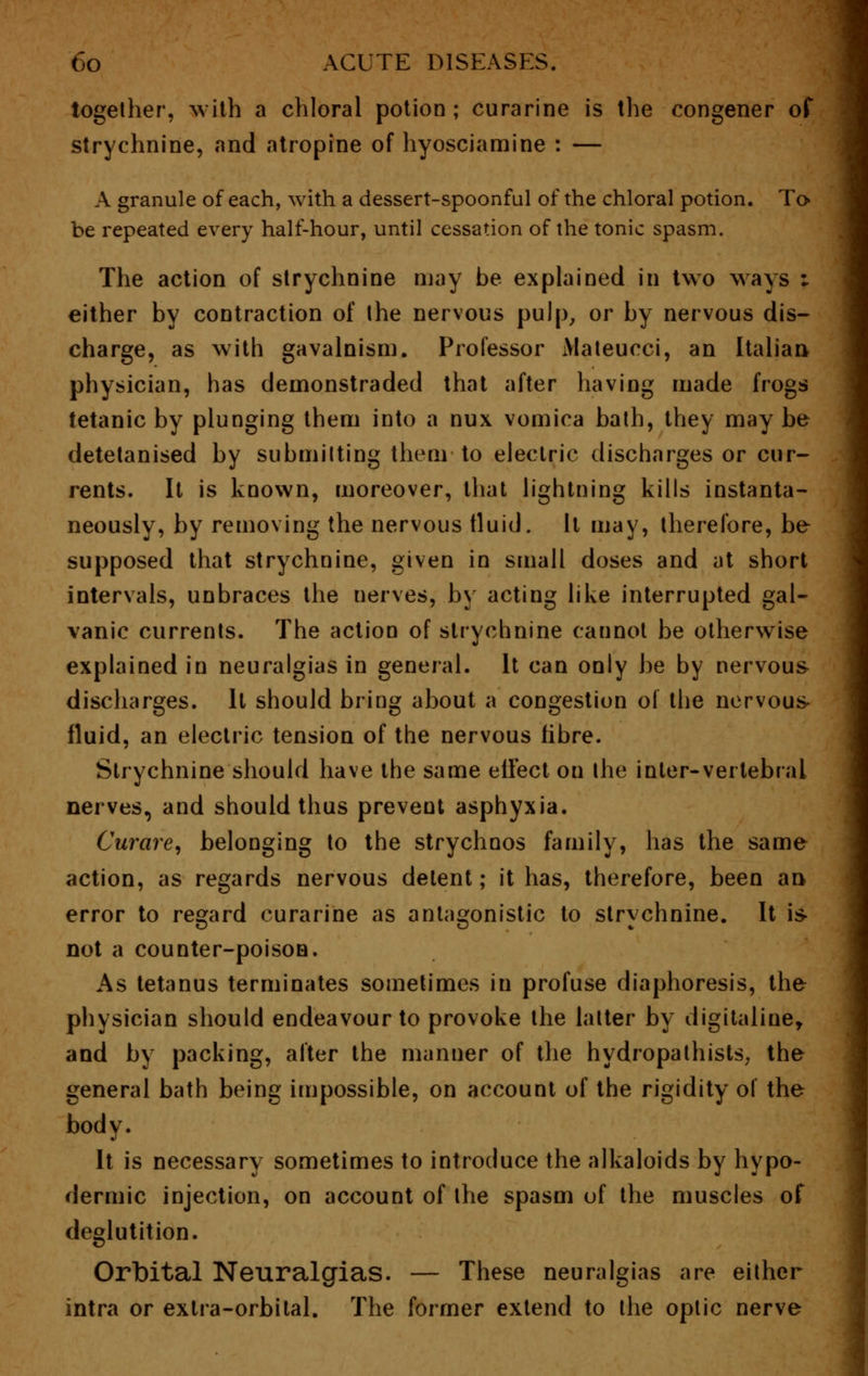 together, with a chloral potion ; curarine is the congener of strychnine, and atropine of hyosciamine : — A granule of each, with a dessert-spoonful of the chloral potion. To be repeated every half-hour, until cessation of the tonic spasm. The action of strychnine may be explained in two ways ; either by contraction of the nervous pulp, or by nervous dis- charge, as with gavalnism. Professor Mateucci, an Italian, physician, has demonstraded that after having made frogs tetanic by plunging them into a nux vomica bath, they may be detetanised by submitting them to electric discharges or cur- rents. It is known, moreover, that lightning kills instanta- neously, by removing the nervous fluid. It may, therefore, be supposed that strychnine, given in small doses and at short intervals, unbraces the nerves, by acting like interrupted gal- vanic currents. The action of strychnine caunot be otherwise explained in neuralgias in general. It can only be by nervous- discharges. It should bring about a congestion of the nervous- fluid, an electric tension of the nervous fibre. Strychnine should have the same effect on the inter-vertebral nerves, and should thus prevent asphyxia. Curare, belonging to the strychnos family, has the same action, as regards nervous detent; it has, therefore, been an error to regard curarine as antagonistic to strychnine. It is- not a counter-poison. As tetanus terminates sometimes in profuse diaphoresis, the physician should endeavour to provoke the latter by digitaline, and by packing, after the manner of the hydropathists; the general bath being impossible, on account of the rigidity of the body. It is necessary sometimes to introduce the alkaloids by hypo- dermic injection, on account of the spasm of the muscles of deglutition. Orbital Neuralgias. — These neuralgias are either intra or extra-orbital. The former extend to the optic nerve