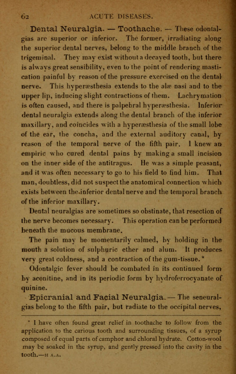Dental Neuralgia. — Toothache. — These odontal- gias are superior or inferior. The former, irradiating along ihe superior dental nerves, belong to the middle branch of the trigeminal. They may exist without a decayed tooth, but there is always great sensibility, even to the point of rendering masti- cation painful by reason of the pressure exercised on the dental nerve. This hyperesthesia extends to the ahe nasi and to the upper lip, inducing slight contractions of them. Lachrymalion is often caused, and there is palpebral hyperesthesia. Inferior dental neuralgia extends alone: the dental branch of the inferior maxillary, and coincides with a hypersesthesia of the small lobe of the ear, the concha, and the external auditory canal, by reason of the temporal nerve of the fifth pair. 1 knew a» empiric who cured dental pains by making a small incision on the inner side of the antitragus. He was a simple peasant, and it was often necessary to go to his field to find him. Thai man, doubtless, did not suspect the anatomical connection which exists between the.inferior dental nerve and the temporal branch of the inferior maxillary. Dental neuralgias are sometimes so obstinate, that resection of the nerve becomes necessary. This operation can be performed beneath the mucous membrane. The pain may be momentarily calmed, by holding in the mouth a solution of sulphuric ether and alum. It produces very great coldness, and a contraction of the gum-tissue.* Odontalgic fever should be combated in its continued form by aconitine, and in its periodic form by liydrofenocyanate of quinine. Epicranial and Facial Neuralgia. — The seneural- gias belong to the fifth pair, but radiate to the occipital nerves, * I have often found great relief in toothache to follow from the application to the carious tooth and surrounding tissues, of a syrup composed of equal parts of camphor and chloral hydrate. Cotton-wool may he soaked in the syrup, and gently pressed into the cavity in the tooth.—H A.A.