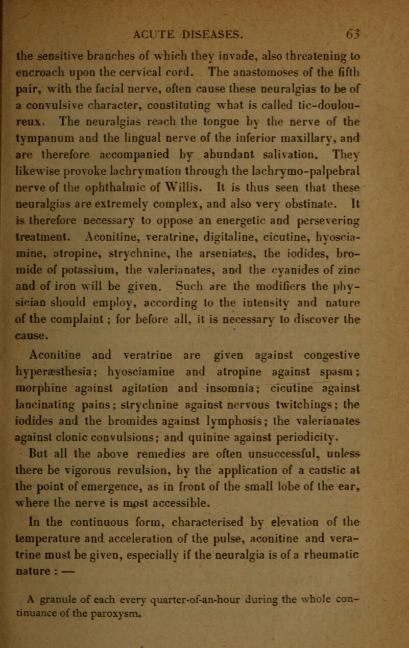 the sensitive branches of which they invade, also threatening lo encroach upon the cervical cord. The anastomoses of the fifth pair, with the facial nerve, often cause these neuralgias to be of a convulsive character, constituting what is called tic-doulou- reux. The neuralgias reach the tongue by the nerve of the tympanum and the lingual nerve of the inferior maxillary, and are therefore accompanied by abundant salivation. They likewise provoke lachrymation through the lachrymo-palpebral nerve of the ophthalmic of Willis. It is thus seen that these neuralgias are extremely complex, and also very obstinate. It is therefore necessary to oppose an energetic and persevering treatment. Aconitine, veralrine, di^italine, cicutine. hyos mine, atropine, strychnine, the arsenates, the iodides, bro- mide of potassium, the valerianates, and the cyanides of zinc and of iron will be given. Such are the modifiers the phy- sician should employ, according to the inten-ity and nature of the complaint ; for before all, it is necessary to discover the cause. Aconitine and veralrine are given against congestive hyperesthesia; hyosciamine and atropine against spasm; morphine against agitation and insomnia; cicutine against lancinating pains; strychnine against nervous twitchings; the iodides and the bromides against lymphosis; the valerianates against clonic convulsions; and quinine against periodicity. But all the above remedies are often unsuccessful, uuless there be vigorous revulsion, by the application of a caustic at the point of emergence, as in front of the small lobe of the earr where the nerve is ni^st accessible. In the continuous form, characterised by elevation of the temperature and acceleration of the pulse, aconitine and vera- trine must be given, especially if the neuralgia is of a rheumatic nature : — granule of each every quarter-of-an-hour during the whole con- tinuance of the paroxysm.