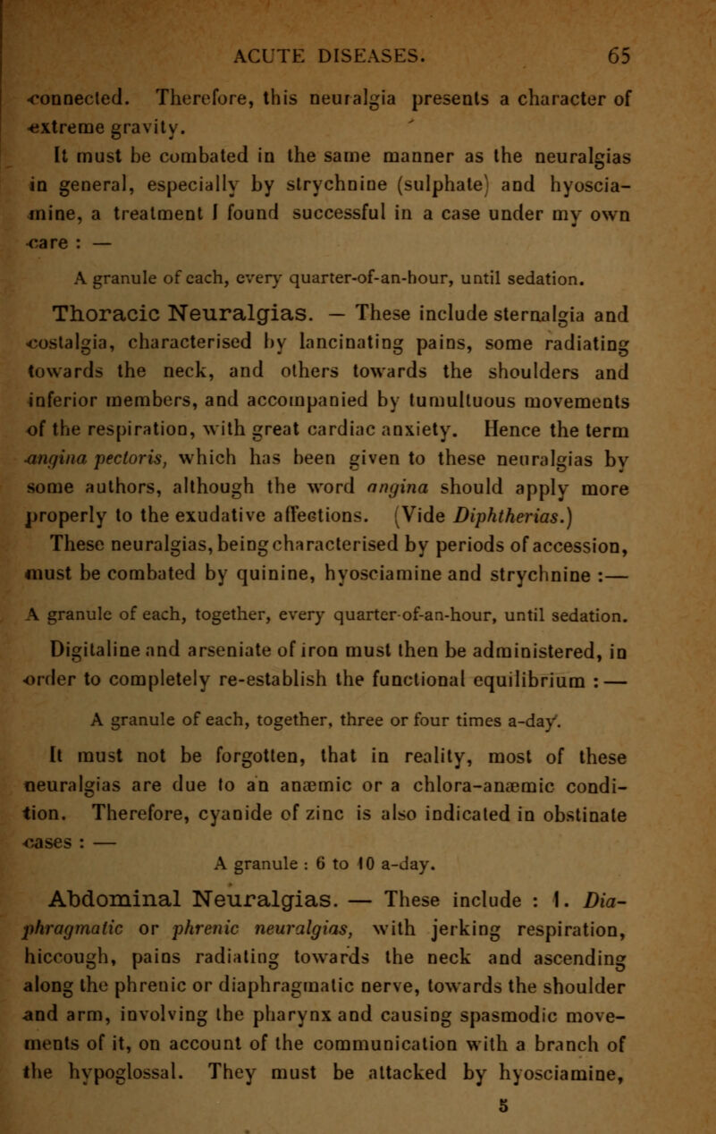 -connected. Therefore, this neuralgia presents a character of -extreme gravity. It must be combated in the same manner as the neuralgias in genera], especially by strychnine (sulphate) and hyoscia- inine, a treatment I found successful in a case under my own oare : — A granule of each, ever}' quarter-of-an-hour, until sedation. Thoracic Neuralgias. — These include sternalgia and nostalgia, characterised by lancinating pains, some radiating towards the neck, and others towards the shoulders and inferior members, and accompanied by tumultuous movements of the respiration, with great cardiac anxiety. Hence the term sinf/ina pectoris, which has been given to these neuralgias by some authors, although the word angina should apply more properly to the exudative affections. (Vide Diphtherias.) These neuralgias, being characterised by periods of accession, must be combated by quinine, hyosciamine and strychnine :— A granule of each, together, every quarter-of-an-hour, until sedation. Digitaline and arseniate of iron must then be administered, in -order to completely re-establish the functional equilibrium : — A granule of each, together, three or four times a-day. It must not be forgotten, that in reality, most of these neuralgias are due to an anaemic or a chlora-anaemic condi- tion. Therefore, cyanide of zinc is also indicated in obstinate oases : — A granule : 6 to 10 a-day. Abdominal Neuralgias. — These include : 1. Dia- phragmatic or phrenic neuralgias, with jerking respiration, hiccough, pains radiating towards the neck and ascending along the phrenic or diaphragmatic nerve, towards the shoulder -and arm, involving the pharynx and causing spasmodic move- ments of it, on account of the communication with a branch of the hypoglossal. They must be attacked by hyosciamine, 5