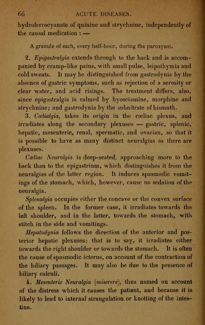 hydroferrocyanate of quinine and strychnine, independently of the causal medication : — A granule of each, every half-hour, during the paroxysm. 2. Epigastralgia extends through to the back and is accom- panied by cramp-like pains, with small pulse, leipolhymia and cold sweats. It may be distinguished from gastrodynia by the absence of gastric symptoms, such as rejection of a serosity or clear water, and acid risings. The treatment differs, also, since epigastralgia is calmed by hyosciamine, morphine and strychnine; and gastrodynia by the subnitrate of bismuth. 3. Ccelialgia, takes its origin in the coeliac plexus, and irradiates along the secondary plexuses — gastric, splenic, hepatic, mesenteric, renal, spermatic, and ovarian, so that it is possible to have as many distinct neuralgias as there are plexuses. Cceliac Neuralgia is deep-seated, approaching more to the back than to the epigastrium, which distinguishes it from the neuralgias of the latter region. It induces spasmodic vomit- ings of the stomach, which, however, cause no sedation of the neuralgia. Splenalgia occupies either the concave or the convex surface of the spleen. In the former case, it irradiates towards the left shoulder, and in the latter, towards the stomach, with stitch in the side and vomitings. Hepatodynia follows the direction of the anterior and pos- terior hepatic plexuses; that is to say, it irradiates either towards the right shoulder or towards the stomach. It is often the cause of spasmodic icterus, on account of the contraction of the biliary passages. It may also be due to the presence of biliary calculi. 4. Mesenteric Neuralgia [miserere), thus named on account of the distress which it causes the patient, and because it is likely to lead to internal strangulation or knotting of the intes- tine.