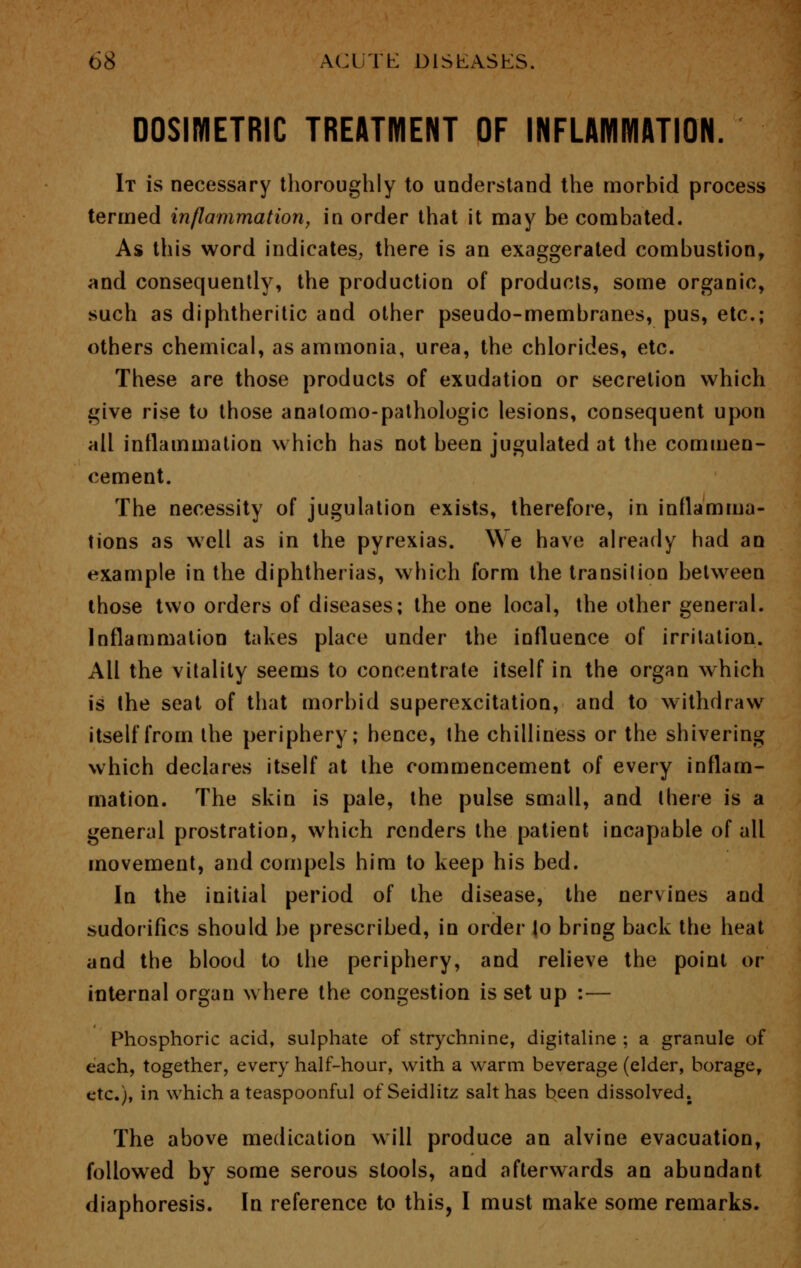 DOSIMETRIC TREATMENT OF INFLAMMATION. It is necessary thoroughly to understand the morbid process termed inflammation, in order that it may be combated. As this word indicates, there is an exaggerated combustion, and consequently, the production of products, some organic, such as diphtheritic and other pseudo-membranes, pus, etc.; others chemical, as ammonia, urea, the chlorides, etc. These are those products of exudation or secretion which give rise to those analomo-pathologic lesions, consequent upon all inflammation which has not been jugulated at the commen- cement. The necessity of jugulation exists, therefore, in inflamma- tions as well as in the pyrexias. We have already had an example in the diphtherias, which form the transition between those two orders of diseases; the one local, the other general. Inflammation takes place under the influence of irritation. All the vitality seems to concentrate itself in the organ which is the seat of that morbid superexcitation, and to withdraw itself from the periphery; hence, the chilliness or the shivering which declares itself at the commencement of every inflam- mation. The skin is pale, the pulse small, and there is a general prostration, which renders the patient incapable of all movement, and compels him to keep his bed. In the initial period of the disease, the nervines and sudorifics should be prescribed, in order to bring back the heat and the blood to the periphery, and relieve the point or internal organ where the congestion is set up :— Phosphoric acid, sulphate of strychnine, digitaline ; a granule of each, together, every half-hour, with a warm beverage (elder, borage, etc.), in which a teaspoonful of Seidlitz salt has been dissolved. The above medication will produce an alvine evacuation, followed by some serous stools, and afterwards an abundant diaphoresis. In reference to this, I must make some remarks.