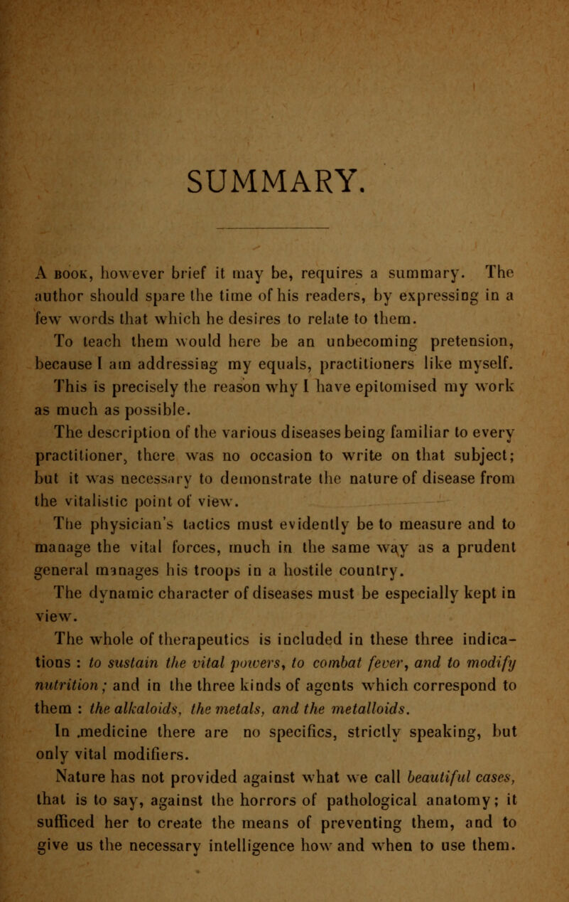 SUMMARY. A book, however brief it may be, requires a summary. The author should spare the time of his readers, by expressing in a few words that which he desires to relate to them. To teach them would here be an unbecoming pretension, because I am addressing my equals, practitioners like myself. This is precisely the reason why I have epitomised my work as much as possible. The description of the various diseases being familiar to every practitioner, there was no occasion to write on that subject; but it was necessary to demonstrate the nature of disease from the vitalistic point of view. The physician's tactics must evidently be to measure and to manage the vital forces, much in the same way as a prudent general manages his troops in a hostile country. The dynamic character of diseases must be especially kept in view. The whole of therapeutics is included in these three indica- tions : to sustain the vital poioers, to combat fever, and to modify nutrition; and in the three kinds of agents which correspond to them : the alkaloids, the metals, and the metalloids. In .medicine there are no specifics, strictly speaking, but only vital modifiers. Nature has not provided against what we call beautiful cases, that is to say, against the horrors of pathological anatomy; it sufficed her to create the means of preventing them, and to give us the necessary intelligence how and when to use them.