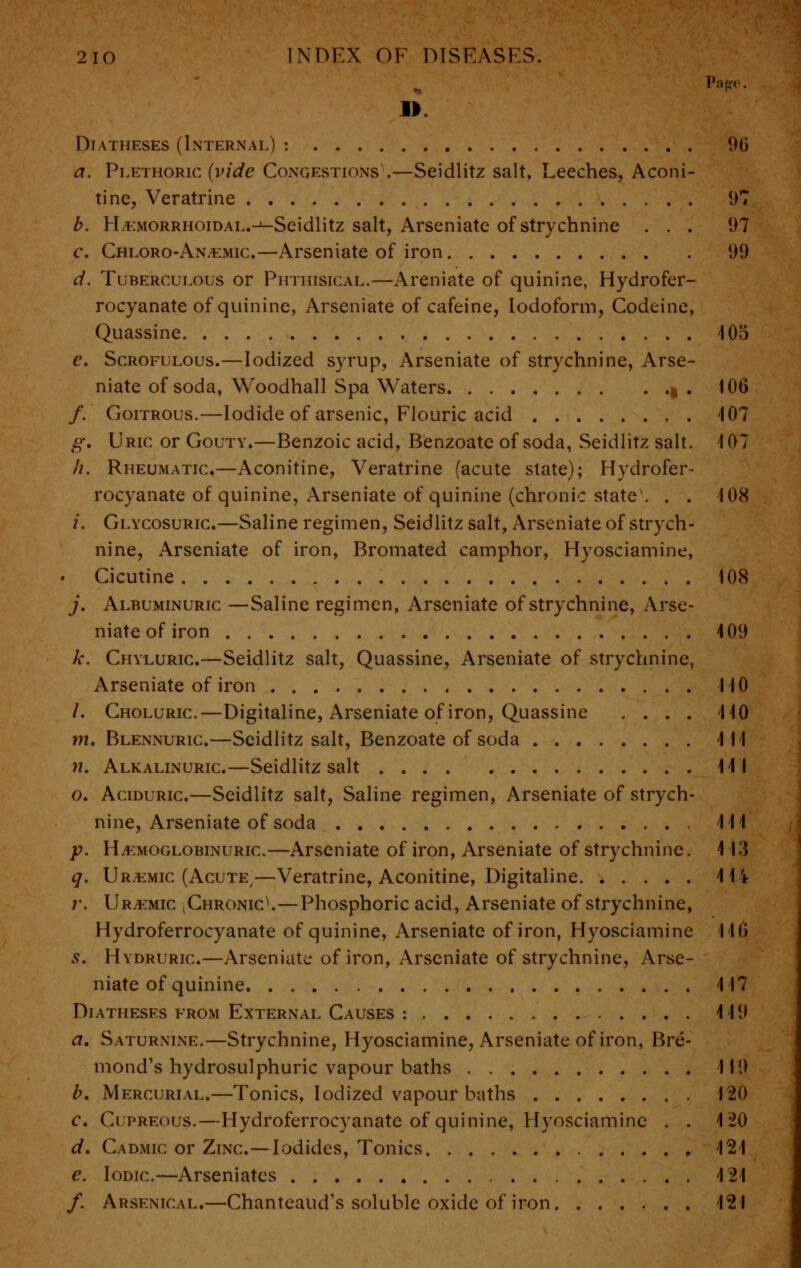 Page. II Diatheses (Internal) : 9(j a. Plethoric (vide Congestions .—Seidlitz salt. Leeches, Aconi- tine, Veratrine 97 b. I-LEMORRHOiDAL.-^-Seidlitz salt, Arseniate of strychnine ... 97 c. Chloro-An,*;mic—Arseniate of iron 99 d. Tuberculous or Phthisical.—Areniate of quinine, Hydrofer- rocyanate of quinine, Arseniate of cafeine, Iodoform, Codeine, Quassine 405 e. Scrofulous.—Iodized syrup, Arseniate of strychnine, Arse- niate of soda, Woodhall Spa Waters |. 106 /. Goitrous.—Iodide of arsenic, Flouric acid 407 g. Uric or Gouty.—Benzoic acid, Benzoate of soda, Seidlitz salt. 4 07 h. Rheumatic—Aconitine, Veratrine (acute state); Hydrofer- rocyanate of quinine, Arseniate of quinine (chronic state. . . 108 i, Glycosuric—Saline regimen, Seidlitz salt, Arseniate of strych- nine, Arseniate of iron, Bromated camphor, Hyosciamine, • Cicutine 108 j. Albuminuric —Saline regimen, Arseniate of strychnine, Arse- niate of iron 409 k. Chyluric—Seidlitz salt, Quassine, Arseniate of strychnine, Arseniate of iron 110 /. Choluric—Digitaline, Arseniate of iron, Quassine .... 440 m, Blennuric—Seidlitz salt, Benzoate of soda Ill n. Alkalinuric—Seidlitz salt 44 1 o. Aciduric.—Seidlitz salt, Saline regimen, Arseniate of strych- nine, Arseniate of soda 44 4 p. HjEmoglobinuric—Arseniate of iron, Arseniate of strychnine. 4 43 q. Uremic (Acute/—Veratrine, Aconitine, Digitaline 4 1 \ r. Uremic v Chronic^.—Phosphoric acid, Arseniate of strychnine, Hydroferrocyanate of quinine, Arseniate of iron, Hyosciamine 440 s. Hydrurk:.—Arseniate of iron, Arseniate of strychnine, Arse- niate of quinine 4 17 Diatheses from External Causes : 4 49 a. Saturnine.—Strychnine, Hyosciamine, Arseniate of iron, Bre- mond's hydrosulphuric vapour baths 119 b. Mercurial.—Tonics, Iodized vapour baths 120 c. Cupreous.—Hydroferrocyanate of quinine, Hyosciamine . . 4 20 d. Cadmic or Zinc—Iodides, Tonics 424 e. Iodic—Arseniatcs 4 24 /. Arsenical.—Chanteaud's soluble oxide of iron 424