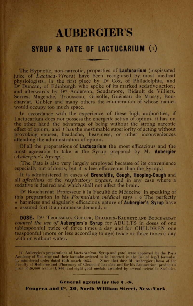 AUBERGIERS SYRUP & PATE OF LACTUCARIUM (<) The Hypnotic, non-narcotic, properties of Lactucarium (inspissated juice of Lactuca-Virosa) have been recognised by most medical physiologists; in the first place by Dr Cox, of Philadelphia, and Dr Duncan, of Edinburgh who spoke of its marked sedative action; and afterwards by DlS Anderson, Scudamore, Bidault de Villiers. Serres, Magendie, Trousseau, Grisolle, Gueneau de Mussy, Bou- chardat, Gubler and many others the enumeration of whose names would occupy too much space. In accordance with the experience of these high authorities, if Lactucarium does not possess the energetic action of opium, it has on the other hand the advantage of being without the strong narcotic effect of opium, and it has the inestimable superiority of acting without provoking nausea, headache, heaviness, or other inconveniences attending the administration of opium. Of all the preparations of Lactucarium the most efficacious and the most agreeable to take is the Syrup prepared by M. Aubergier {A itbergier's Syrup . (The Pate is also very largely employed because of its convenience especially out of doors, but it is lees efficaceous than the Syrup.) It is administered in cases of Bronchitis, Cough, Hooping-Cough and all affections of the respiratory organs, and in any case where a sedative is desired and which shall not affect the brain. Dr Rouchardat Professeur a la Faculte de Medecinex in speaking of this preparation in his Formulaire medical says : c< The perfectly « harmless and singularly efficacious nature of Aubergier's Syrup have « assured fort it an immense demand. » DOSE, D,s Trousseau, Gubler, Dujardin-Baumetz and Bouchardat counsel the use of Aubergiers's Syrup for ADULTS in doses of one tablespoonful twice of three times a day and for CHILDREN one teaspoonful (more or less according to age) twice or three times a day with or without water. 1 Aubergier's preparations of Lactucarium (Syrup and pate' were approved by the P*ris Academy of Medicine and their formulae ordered lo be inserted in the list of legsil formulae', by ministerial order dated lUth inarch ts.M. — Since that da'e M. Aubergier Dean of the Family of Medicine and Pharmacy of Clermont] lias obtained for Ins Lactucarium products a prize of 20,000 francs (L 800) and eight gold medals awarded by several scientific Societies. 4.rit< ral agents for the l.-*i. Fougcra ami C°, :io. North William Street, New*York.